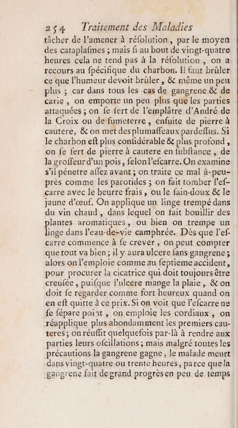 tacher de l’amener à résolution , par le moyen des catapîafmes ; mais fi au bout de vingt-quatre ! heures cela ne tend pas à la réfolution , on a i recours au {pécidque du charbon. Il faut brûler ce que rhumeur devoir brûler , de même un peu plus ; car dans tous les cas de gangrené & de carie , on emporte un peu plus que les parties attaquées ; on fe fert de l'emplâtre d'André de la Croix ou de fumeterre , enfuite de pierre à cautere, &£on met desplumaffeauxpardeiTus. Si le charbon eft plus conlidérable & plus profond , on fe fert de pierre à cautere en fubflance , de la groffeur d’un pois, félon l’efcarre. On examine s’il pénétré allez avant ; on traite ce mal à-peu- près comme les parotides ; on fait tomber l’ef- carre avec le beurre frais, ou le fain-doux &C le jaune d’œuf. On applique un linge trempé dans du vin chaud , dans lequel on tait bouillir des plantes aromatiques , ou bien on trempe un linge dans i’eau-de-viè camphrée. Dès que fef- carre commence à fe crever, on peut compter que tout va bien ; il y aura ulcéré fans gangrené ; alors on remploie comme au feptieme accident, pour procurer la cicatrice qui doit toujours être creufée , puisque i’ulcere mange la plaie , &on doit fe regarder comme fort heureux quand on en efl quitte à ce prix. Si on voit que i’efearre ne fe fépare point , on emploie les cordiaux , on réapplique plus abondamment les premiers cau¬ tères; on réutîit quelquefois par-là à rendre aux parties leurs ofcillations ; mais malgré toutes les précautions la gangrené gagne, le malade meurt dans vingt-quatre ou trente heures, parce que la gangrené fait de grand progrès en peu de temps