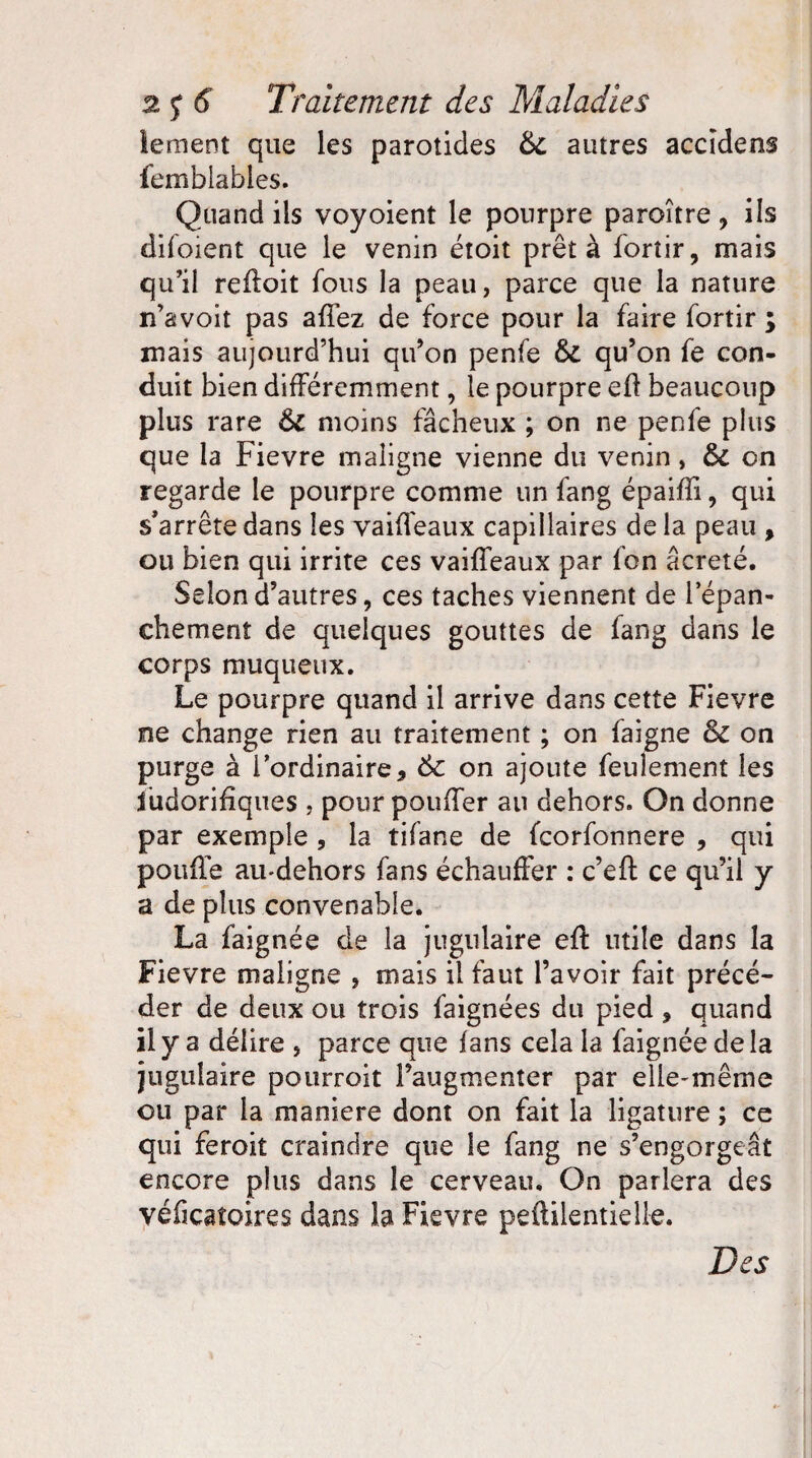 iement que les parotides 6c autres accïdens femblabies. Quand ils voyoient le pourpre paroître * ils difoient que le venin étoit prêta fortir, mais qu’il refloit fous la peau, parce que la nature n’avoit pas affez de force pour la faire fortir ; mais aujourd’hui qu’on penfe 6c qu’on fe con¬ duit bien différemment, le pourpre eft beaucoup plus rare 6c moins fâcheux ; on ne penfe plus que la Fievre maligne vienne du venin, 6c on regarde le pourpre comme un fang épaifîi, qui s'arrête dans les vaiffeaux capillaires de la peau , ou bien qui irrite ces vaiffeaux par fon âcreté. Selon d’autres, ces taches viennent de l’épan¬ chement de quelques gouttes de fang dans le corps muqueux. Le pourpre quand il arrive dans cette Fievre ne change rien au traitement ; on faigne 6c on purge à l'ordinaire* 6c on ajoute feulement les ïüdorifiqiies , pour pouffer au dehors. On donne par exemple , la tifane de fcorfonnere , qui pouffe aiudehors fans échauffer : c’eft ce qu’il y a de plus convenable. La faignée de la jugulaire eff utile dans la Fievre maligne , mais il faut l’avoir fait précé¬ der de deux ou trois faignées du pied * quand il y a délire , parce que fans cela la faignée de la jugulaire pourroit l’augmenter par elie-même ou par la maniéré dont on fait la ligature ; ce qui feroit craindre que le fang ne s’engorgeât encore plus dans le cerveau. On parlera des véficaîoires dans la Fievre peftilentielle. Des