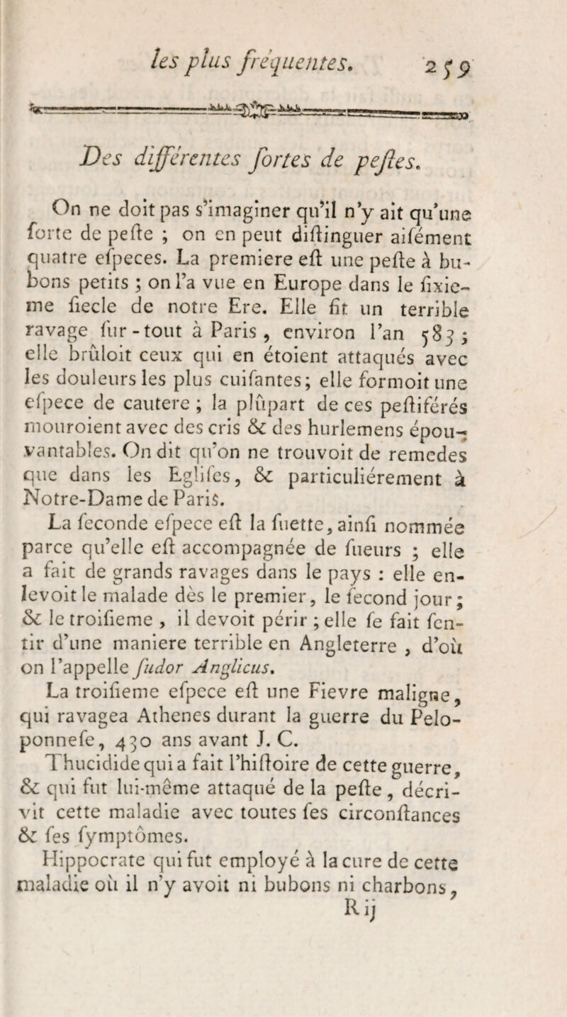 ^==========^^ _ggs-aegp Des différentes fortes de pefies. On ne doit pas s’imaginer qu’il n y ait qu'une forte de pefte ; on en peut distinguer aifément quatre efpeces. La première efl une perte à bu¬ bons petits ; on l’a vue en Europe dans le Sixiè¬ me fiecle de notre Ere. Elle fit un terrible ravage fur-tout à Paris , environ l’an 583; elle brûloit ceux qui en étoient attaqués avec les douleurs les plus cuifantes; elle formoitune efpece de cautere ; la plupart de ces pertiférés mouroient avec des cris &c des hurlemens épou¬ vantables. On dit qu’on ne trouvoit de remedes que dans les Rglifes, & particuliérement à Notre-Dame de Paris. La fécondé efpece eft la fuette, ainfi nommée parce qu’elle efl accompagnée de fueurs ; elle a fait de grands ravages dans le pays : elle en- Ievoitle malade dès le premier, le fécond jour; & le troifieme , il devoit périr ; elle fe fait fen- tir d’une maniéré terrible en Angleterre , d’où on l’appelle fudor AngLicus. La troifieme efpece ert une Fievre maligne, qui ravagea Athènes durant la guerre du Pelo- ponnefe, 430 ans avant J. C. 1 hucididequia fait i’hirtoire de cette guerre, & qui fut lui-même attaqué de la perte, décri¬ vit cette maladie avec toutes fes circonrtances &z fes fymptômes. Hippocrate qui fut employé à la cure de cette maladie où il n'y avoit ni bubons ni charbons, lUj