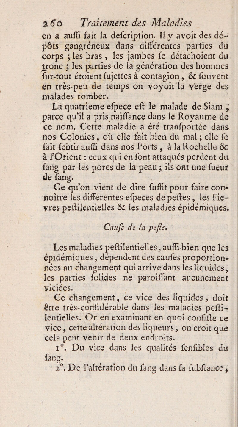 en a aufïi fait la defcription. Il y avoit des dé-' pots gangréneux dans différentes parties do corps ; les bras , les jambes fe détachoient du tronc ; les parties de la génération des hommes fur-tout étoient fujettes à contagion, 6c fouvent en très-peu de temps on voyoit la verge des malades tomber. La quatrième efpece eff le malade de Siam , parce qu’il a pris naiffance dans le Royaume de ce nom. Cette maladie a été tranfportée dans nos Colonies, où elle fait bien du mal ; elle fe fait fentir aufli dans nos Ports , à la Rochelle 6c à l’Orient : ceux qui en font attaqués perdent du fang par les pores de la peau ; ils ont une fue-ur de fang. Ce qu’on vient de dire fuffit pour faire con- noître les différentes efpeces de peffes , les Fiè¬ vres peffilentielles 6c les maladies épidémiques* Caujl de la pefle. Les maladies peiliîentielles, aufîi-bien que les épidémiques, dépendent des caufes proportion¬ nées au changement qui arrive dans les liquides, les parties folides ne paroiffant aucunement viciées. Ce changement, ce vice des liquides, doit être très-confidérable dans les maladies peffi- lentielles. Or en examinant en quoi confiffe ce vice, cette altération des liqueurs, on croit que cela peut venir de deux endroits. i®. Du vice dans les qualités fenfibles du fang. 2°. De l’altération du fang dans fa fubfiance.