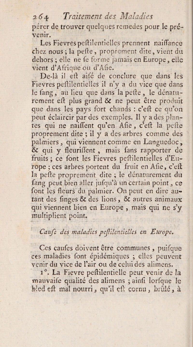 pérer de trouver quelques remedes pour îe pré™ venir. Les Fièvres peftilenlielles prennent naifïance chez nous ; la pelle , proprement dite, vient du dehors ; elle ne fe forme jamais en Europe, elle vient d’Afrique ou d’Afie. De-là il efl aifé de conclure que dans les Fievres peflilentielles il n’y a du vice que dans îe fang, au lieu que dans la pelle, le dénatn- rement efl plus grand ôc ne peut être produit que dans les pays fort chauds : c’eft ce qu’on peut éclaircir par des exemples. Il y a des plan¬ tes qui ne naiffent qu’en Àfie . c’ell la pelle proprement dite ; il y a des arbres comme des palmiers , qui viennent comme en Languedoc 9 & qui y fleuriflent , mais fans rapporter de fruits ; ce font les Fievres peflilentielles d’Eu¬ rope ; ces arbres portent du fruit en Afie, c’ell la pelle proprement dite ; le dénaturemenî du fang peut bien aller jufqu’à un certain point 5 ce font les fleurs du palmier. On peut en dire au¬ tant des linges & des lions , ôc autres animaux qui viennent bien en Europe , mais qui ne s’y multiplient point, Caufe des maladies peflilentielles en Europe. Ces caufes doivent être communes 5 puifque ces maladies font épidémiques ; elles peuvent venir du vice de Fair ou de celui des alimens. i°. La Fievre pefFilentielle peut venir de îa tnauvaife qualité des alimens ; ainfi lorfque îe bled efl: mal nourri â qu’il eft cornu, brûlé * à