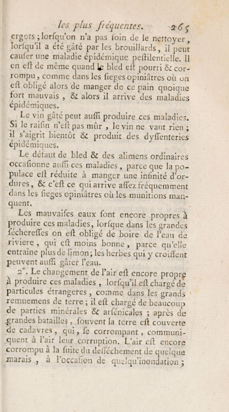 ergots ; lorsqu’on n’a pas loin de le nettoyer, lorlqu’il a été gâté parles brouillards, il peut cailler une maladie épidémique peftilentielle. Il en eft de même quand le bled eft pourri 6z cor¬ rompu, comme dans les fieges opiniâtres ou on eft obligé alors de manger de ce pain quoique fort mauvais , & alors il arrive des maladies épidémiques. Le vin gâte peut aulîi produire ces maladies. Si le raifin n’eftpas mûr , le vin ne vaut rien ; il s’aigrit bientôt 6c produit des dyftenteries épidémiques. Le défaut de bled 6c des alimens ordinaires occaftonne aulli ces maladies , parce que la po¬ pulace eft réduite à manger une infinité d’or¬ dures, 6c c eft ce qui arrive allez fréquemment dans les fieges opiniâtres où les munitions man¬ quent. Les mauvaifes eaux font encore propres a produire ces maladies, lorfque dans les grandes fechereftes on eft obligé de boire de l’eau de riviere , qui eft moins bonne , parce qu’elle entraîne plus de limon ; les herbes qui y croiftent peuvent aulli gâter l’eau. 2 . Le changement de l’air eft encore proprp a produire ces maladies , lorlqu’il eft chargé de particules étrangères , comme dans les grands remuemens de terre ; il eft chargé de beaucoup de parties minérales 6i arfénicales ; après de .grandes batailles , fouvent la terre eft couverte de cadavres, qui, fe corrompant, communi¬ quent à l’air leur corruption. L’air eft encore corrompu a la luitedu deiîechement de quelque marais , à 1 occalion de quelqu’inondation,