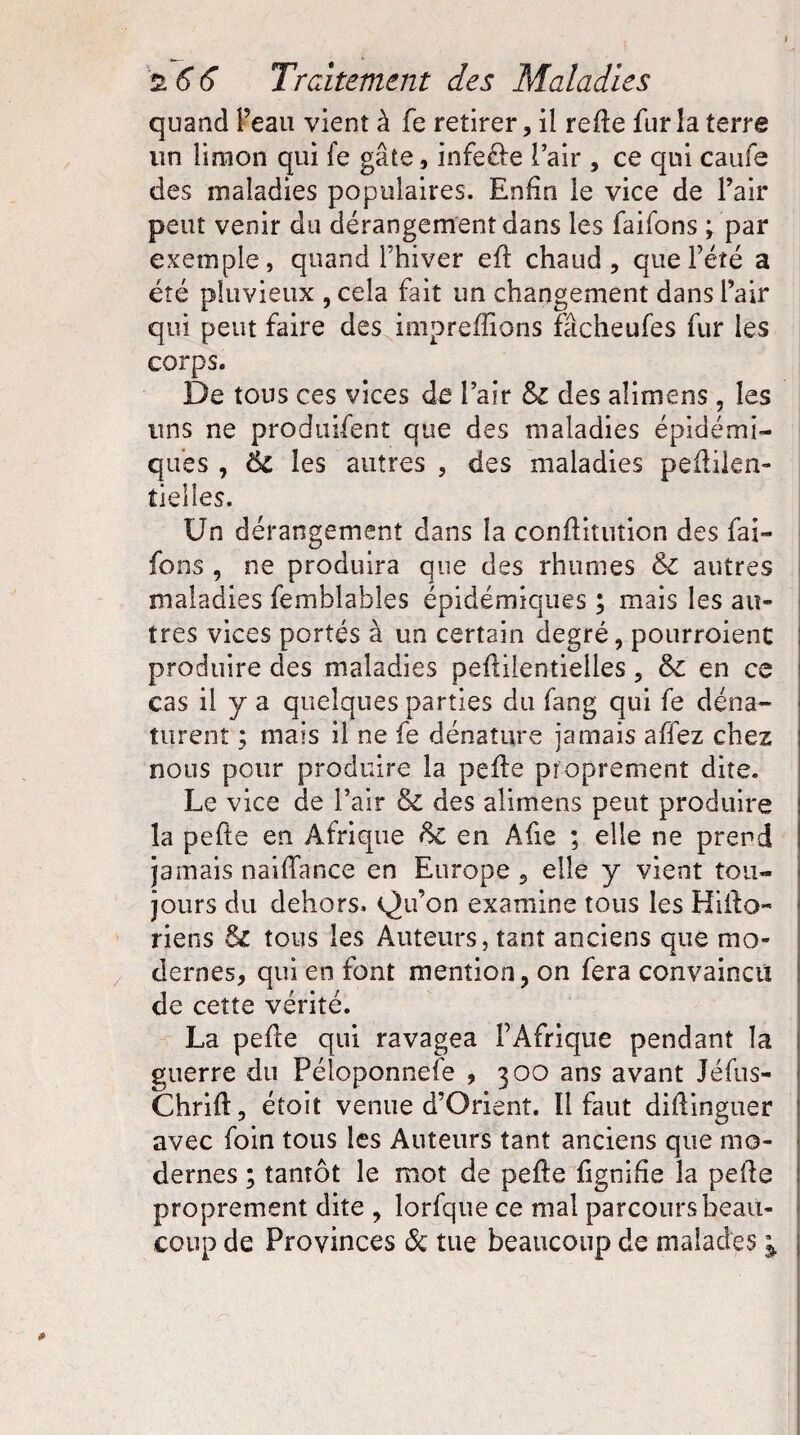 quand l’eau vient à fe retirer, il refie fur la terre un limon qui fe gâte, infecle l air , ce qui caufe des maladies populaires. Enfin le vice de l’air peut venir du dérangement dans les faifons ; par exemple, quand l’hiver efl chaud, que l’été a été pluvieux , cela fait un changement dans l’air qui peut faire des impreffions fâcheufes fur les corps. De tous ces vices de l’air 6c des alimens, les uns ne produifent que des maladies épidémi¬ ques , 6c les autres , des maladies peflilen- îielles. Un dérangement dans la conffituîion des fai¬ fons , ne produira que des rhumes & autres maladies femblables épidémiques ; mais les au¬ tres vices portés à un certain degré, pourroient produire des maladies peflilentielles, 6c en ce cas il y a quelques parties du fang qui fe déna¬ turent ; mais il ne fe dénature jamais affez chez nous pour produire la pefle proprement dite. Le vice de l’air &C des alimens peut produire la pefle en Afrique 6c en Afie ; elle ne prend jamais naiffance en Europe , elle y vient tou¬ jours du dehors. Qu’on examine tous les Hiilo- riens 6c tous les Auteurs, tant anciens que mo¬ dernes, qui en font mention, on fera convaincu de cette vérité. La pefle qui ravagea l’Afrique pendant la guerre du Péloponnefe , 300 ans avant Jéfus- Chrifl, étoit venue d’Orient. Il faut diflinguer avec foin tous les Auteurs tant anciens que mo¬ dernes ; tantôt le mot de pefle fignifie la pelle proprement dite , lorfque ce mal parcours beau¬ coup de Provinces 6c tue beaucoup de malades 1