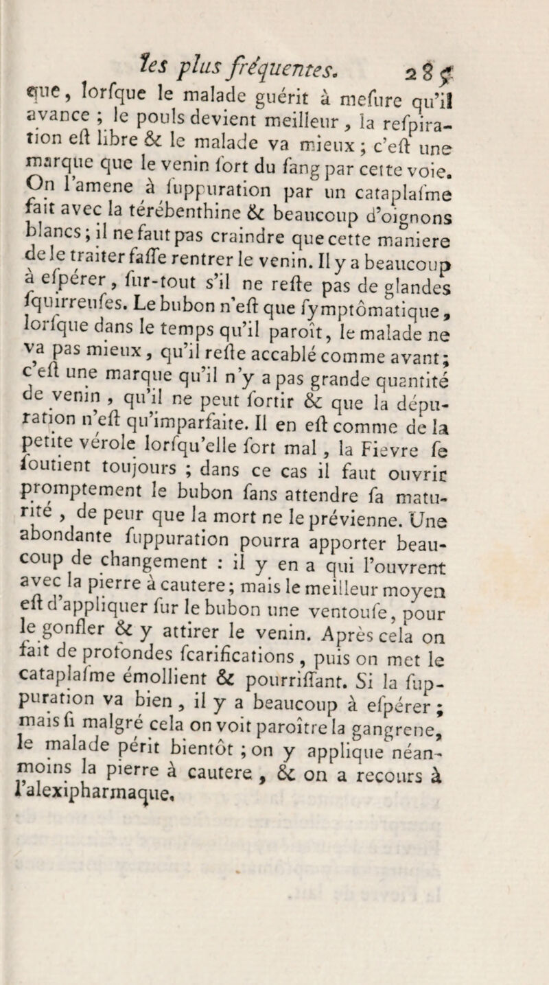 efiie, lorfque le malade guérit à mefure qu’il avance ; le pouls devient meilleur, la refpira- îion eli libre 6c le malade va mieux ; c’efl une marque que le venin fort du fang par cette voie. On l’amene à fuppuration par un cataplafmê lait avec la térébenthine 6c beaucoup d’oignons blancs; il ne faut pas craindre que cette maniéré de le traiter fade rentrer le venin. Il y a beaucoup a efpérer, fur-tout s’il ne relie pas de glandes qun reines. Le bubon n efi que fy mptômatique , lorlque dans le temps qu’il paroît, le malade ne va pas mieux, qu’il relie accablé comme avant; c fclt une marque qu’il n’y a pas grande quantité de venin , qu’il ne peut fortir & que la dépu¬ ration n efi qu’imparfaite. Il en eli comme de la petite verole lorfqu’elle fort mal, la Fievre fe iouîient toujours ; dans ce cas il faut ouvrir promptement le bubon fans attendre fa matu- rne , de peur que la mort ne le prévienne. Une abondante fuppuration pourra apporter beau¬ coup de changement : il y en a qui l’ouvrent aYe a Pierrc a cautere ; mais le meilleur moyen eltd appliquer fur le bubon une ventoufe, pour le gonfler 6c y attirer le venin. Après cela on fait de protondes feariheations , puis on met le cataplafmê émollient & pourriffant. Si la fup¬ puration va bien , il y a beaucoup à efpérer ; mais fi malgré cela on voit paroître la gangrené, le malade périt bientôt ; on y applique néan¬ moins la pierre à cautere , 6c on a recours à 1 alexipharmaque.