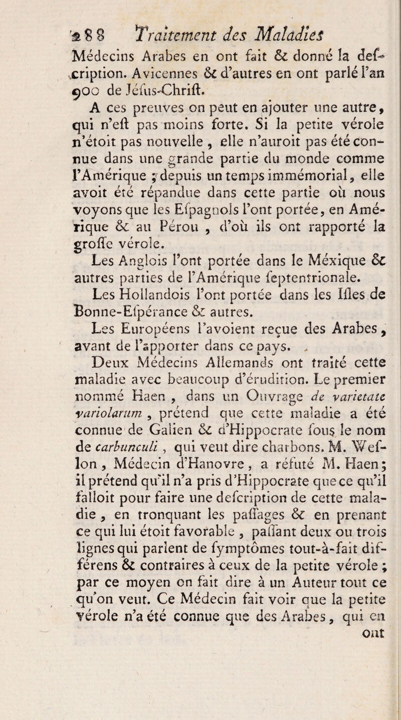 Médecins Arabes en ont fait &e donné la deC xription. Avicennes &t d’autres en ont parlé Fan 9OG de Jéfus-Chrift. A ces preuves on peut en ajouter une autre, qui n’eft pas moins forte. Si la petite vérole n’étoit pas nouvelle , elle n’auroit pas été con¬ nue dans une grande partie du monde comme l’Amérique ^depuis un temps immémorial, elle avoit été répandue dans cette partie où nous voyons que les Efpagnois Font portée, en Amé¬ rique 6e au Pérou , d’oü ils ont rapporté la groflc vérole. Les Anglois Font portée dans le Méxique 6c autres parties de l’Amérique feptenîrionale. Les Hollandois Font portée dans les Iffes de Bonne-Efpérance & autres. Les Européens Favoient reçue des Arabes, avant de l’apporter dans ce pays. . Deux Médecins Allemands ont traité cette maladie avec beaucoup d’érudition. Le premier nommé Haen , dans un Ouvrage de varietatc variolarum , prétend que cette maladie a été connue de Galien 6e d’Hippocrate fous le nom de carbunculi, qui veut dire charbons. M. Wef- lon, Médecin d’Hanovre, a réfuté M.Haen; il prétend qu’il n’a pris d’Hippocrate que ce qu’il falloit pour faire une defeription de cette mala¬ die , en tronquant les paffages 6e en prenant ce qui lui étoit favorable , paffant deux ou trois lignes qui parlent de fymptômes tout-à-fait dif- férens 6e contraires à ceux de la petite vérole ; par ce moyen on fait dire à un Auteur tout ce qifon veut. Ce Médecin fait voir que la petite vérole n’a été connue que des Arabes, qui en ont