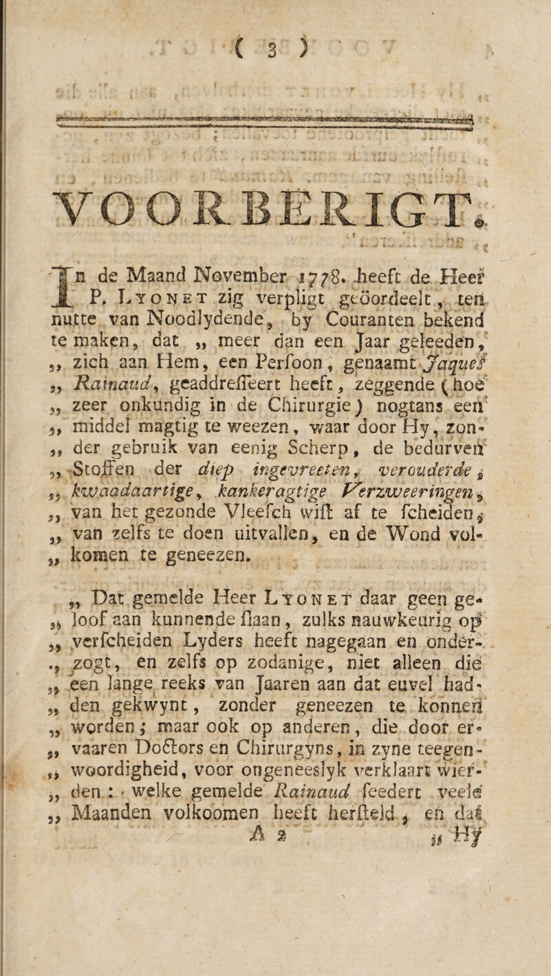 VOORBERIGT. In de Maand November 1778. .heeft de Heel P. Lyonet zig verpligt gtoordeelc, tea nutte van Noodlydende, by^ Couranten bekend temaken, dat „ meer dan een Jaar geleeden, 5, zich aan Hem, een Perfoon, genaamt „ Rainaud^ gcaddrelTeert heeft, zeggende (iioe ,, zeer onkundig in de Chirurgie) nogtans een 5, middel magtig te v/eezen, v/aar door Hy, zon- „ der gebruik van eenig Scherp, de bedorven 5, ScoiFen der diep ingevreeten,^ verouderde^ 5P kwaadaartige ^ kankeragtige P^erzweermgen ^ ,, van het gezonde VJeefch vvifl: af te fcheideo^» 3, van zelfs te doen uitvallen, en de Wond vol- „ komen te geaeezen. „ Dat gemelde Heer Lyonet daar geen gé** 5^ loof aan kunnende fiaao, zulks nauwkeurig „ ycrfcheiden Lyders heeft nagegaan en önder- /ogt, en zelfs op zodanige, niet alleen dié 5, een lange reeks van Jaaren aan dat euvel had- „ den gekwynt, zonder geneezen te kormeil „ worden,* maar ook op anderen, die doof er- 5, vaaren Doftors en Chirurgyns, in zyne teegen- „ woordigheid, voor ongeneeslyk verklaart wier- 3, den : • welke gemelde Rainaud feedert veeid ,, Maanden voikoomen heeft herlleld 5 en dal A % 1^-