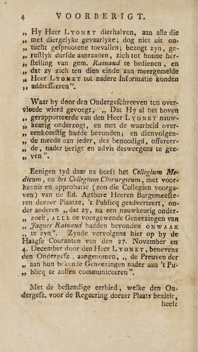 V O O R B E R I G T. ,, Hy Heer Lyonet dierhalven, aan alle die ,, met diergeiyke gevaarlyke; dog niet uk on- „ tucht gefprootene toevallen; bezogt zyn, ge- ,, ruftlyk durfde aanraaden, zich tot hunne her- ^5 ftelling van gem. liainaud te bedienen , en 3, dat zy zich ten dien einde aan meergemelde 34 Heer Lyon et tot nadere Informatie konden ,3 addrefieeren’'. Waar by door den Ondergefchreeven ten over¬ vloede wierd gevoegt, „ Dat Hy al het boven 3, gerapporteerde van den Heer Lyonet nauw* 3, keurig onderzogt, en met de waarheid over- ,3 eenkomftig hadde bevonden; en dienvolgen- „ de rneede aan ieder, des benoodigd, olFereer- „ de, nader berigt en advis desweegenë te gee- s, ven”. Eenigen tyd daar na heeft het Cöttegium Me^ dicum 5 en het Collegium Chirurgicum, met voor¬ kennis en approbatie (zoo die Collegien voorga¬ ven) van de Ed. Agtbare Heeren èurgemeefte- ren deezer Plaatze, ’t Publicq geadverteert, on¬ der anderen „dat zy, na een nauwkeurig onder- 5, zoek, ALLE de voorgewende Geneezingen van 55 Jeiquex liainaud hadden bevonden onwaar ,, te zyn”. Zyode vervolgens hier op by de Haagfe Couranten van den 27. November en 4, December door den Heer L y on et , benevens den Ondergefz.v aangenomen, „ de Preuven der 3, aan hun bekende Geneezingen nader aan ’t Pu« „ blicq te zuilen communiceeren^’. Met de beflendige eerbied, welke den On- ^Jergefz. voor de Regeering deezer Plaats bezielt, heeft XI