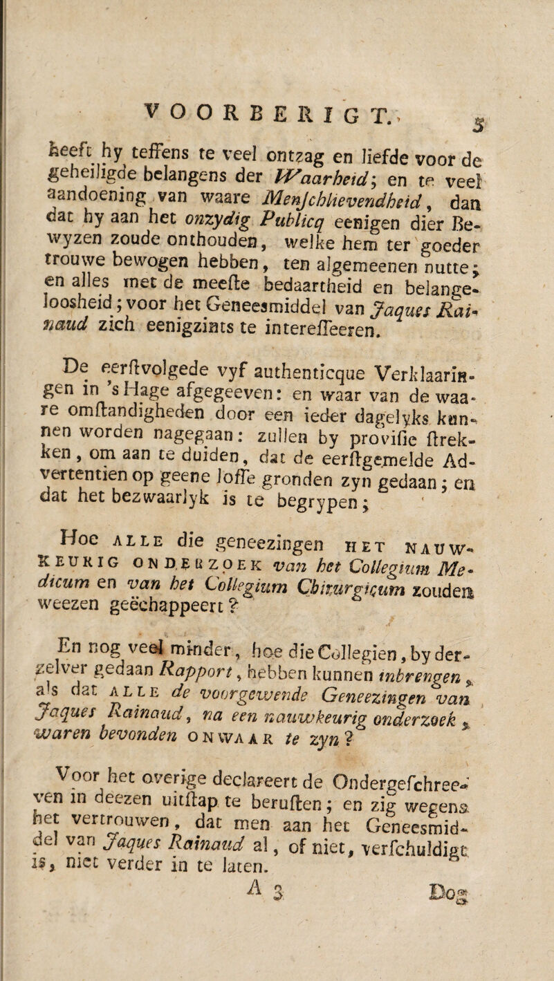 VOORBERIGT.. ^ heeft hy tefFens te veel ontzag en liefde voor de geheiJigde bclangens der aarheiden te veel aandoening van waare Menjchltevendheid, dan dat hy aan het onzydig Publicq eenigen dier Be» wyzen zoude onthouden, we]ke hem ter goeder trouwe bewogen hebben, ten algemeenen nutte; en alles rnet de meefte bedaartheid en beiange» loosheid; voor het Geneesmiddel van Jaques RaP TiüiUd zich eenigzints te interefleeren. De eerflvolgede vyf authenticque VerklaariH- gen in sHage afgegeeven: en waar van de waa¬ re omftandigheden door een ieder dagelyks kun-, nen worden nagegaan: zullen by provifie ftrek- ken, om aan te duiden, dat de eerfigemelde Ad- vertentien op geene Jofte gronden zyn gedaan: en dat het bezwaariyk is te begrypen; * Hoe ALLE die geneezingen het nauw-* keurig OND.EüzpEK Van hct Collegium Me* dicum en van het Collegium CbmirgiQum zoudea weezen geëchappeert ? En nog veöj minder , hoe dieCoIIegien,by der» zelver gedaan Rapport, hebben kunnen tnbrengen dat ALLE de voorgewende Geneezingen van , Jaques Rainaud, na een nauwkeurig onderzoek * waren bevonden o n wa a r te zyn ? Voor het overige declareert de Onderaefchree- ven in deezen uitftap te beruften; en zig wegena het vertmuwen, dat men aan het Geneesmid» del van Jaques Rainaud al, of niet, verfchuldkt IS, met verder in te laten.