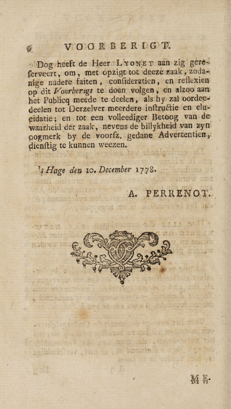/ ^ V o o R B E R I G T. Dog heeft de Heer Lyonet aan ^ig geré-». jTerveert^ om ^ met opzigt tot deeze zaak y zoda¬ nige nadere faiten , conOderatien, en reflexien pp dit Foorbengt te doen volgen, en aizoo aan het Publicq meede te deelen, als hy zal oordee- deeien tot Derzeiver meerdere inllruftie en eln- pidatie; en tot een voUeediger Betoog van de ■waarheid der zaak, nevens de billykheid van zyn pogmerk by de voorfz. gedane Ad vertentien 5 ^ienftig te kunnen weezen*^ , f ^Hage den 10, December ïT^t. h. PERRENOT.