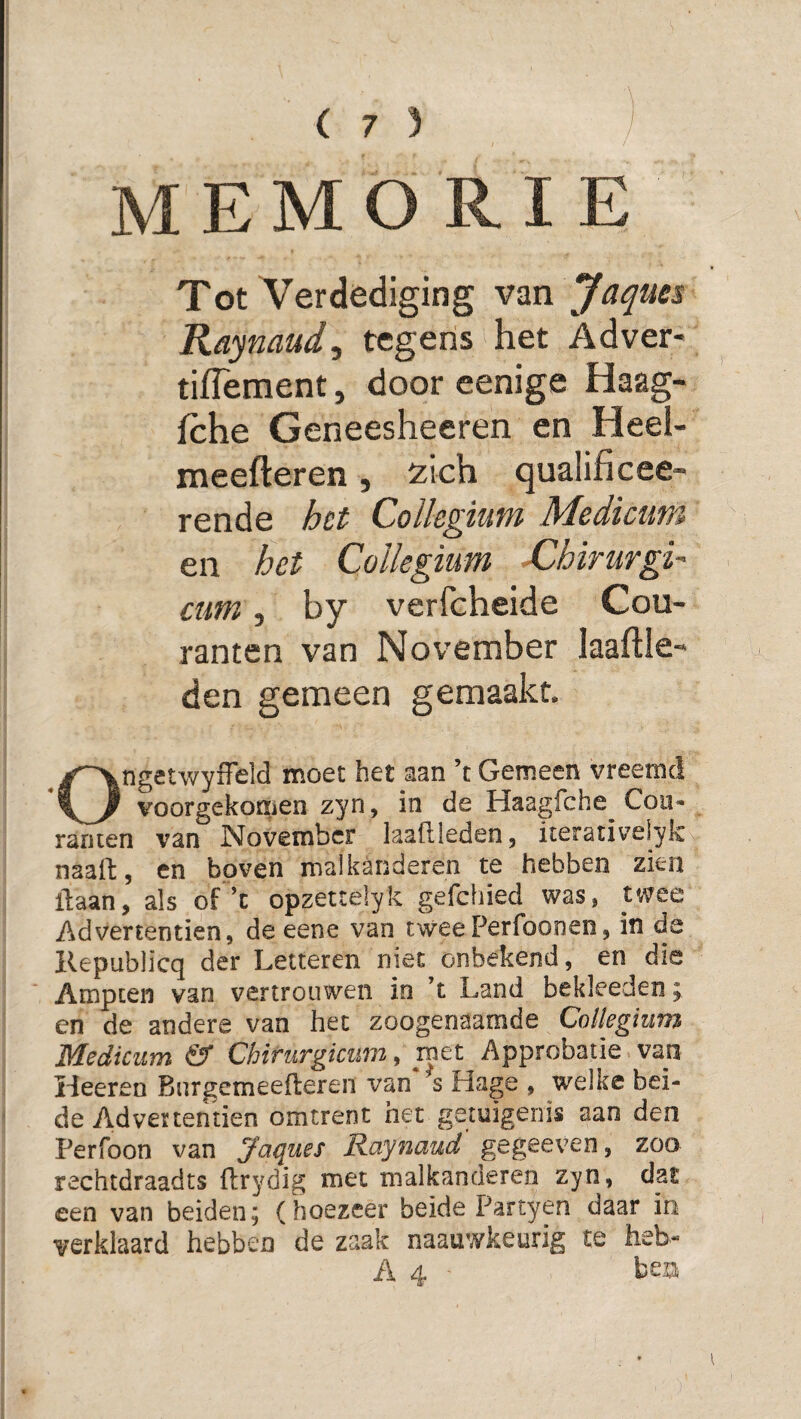MEMORIE Tot Verdediging van Jaques Raymud^ tegens het Adver- tiflement, door cenige Haag- fche Geneesheeren en Heel- meefteren, 'zich qualificee- rende het Collegium Medicum en het Collegium XUhirurgi' cum, by verfcheide Cou¬ ranten van November laaftle- den gemeen gemaakt. Ongetwyffeld moet het aan ’t Gemeen vreemd voorgekomen zyn, in de Haagfche Cou¬ ranten van November laaftleden, iterativelyk naaft, en boven malkanderen te hebben zien liaan, als of ’c opzettelyk gefchied was, twee Ad vertentien, de eene van twee Perfoonen, in da Kepublicq der Letteren niet onbekend, en die Ampten van vertrouwen in ’t Land bekleeden; cn de andere van het zoogenaamde Collegium Mediciim & Chirurgicum, met Approbatie van Heeren Burgemeefleren van s Hage , welke bei¬ de Advertentien omtrent het getuigenis aan den Perfoon van Jaques Raynaud gegeeven, zoo rechtdraadts flrydig met malkanderen zyn, dat een van beiden; (hoezeer beide Partyen daar in verklaard hebben de zaak naauwkeurig te heb- A 4 - hm
