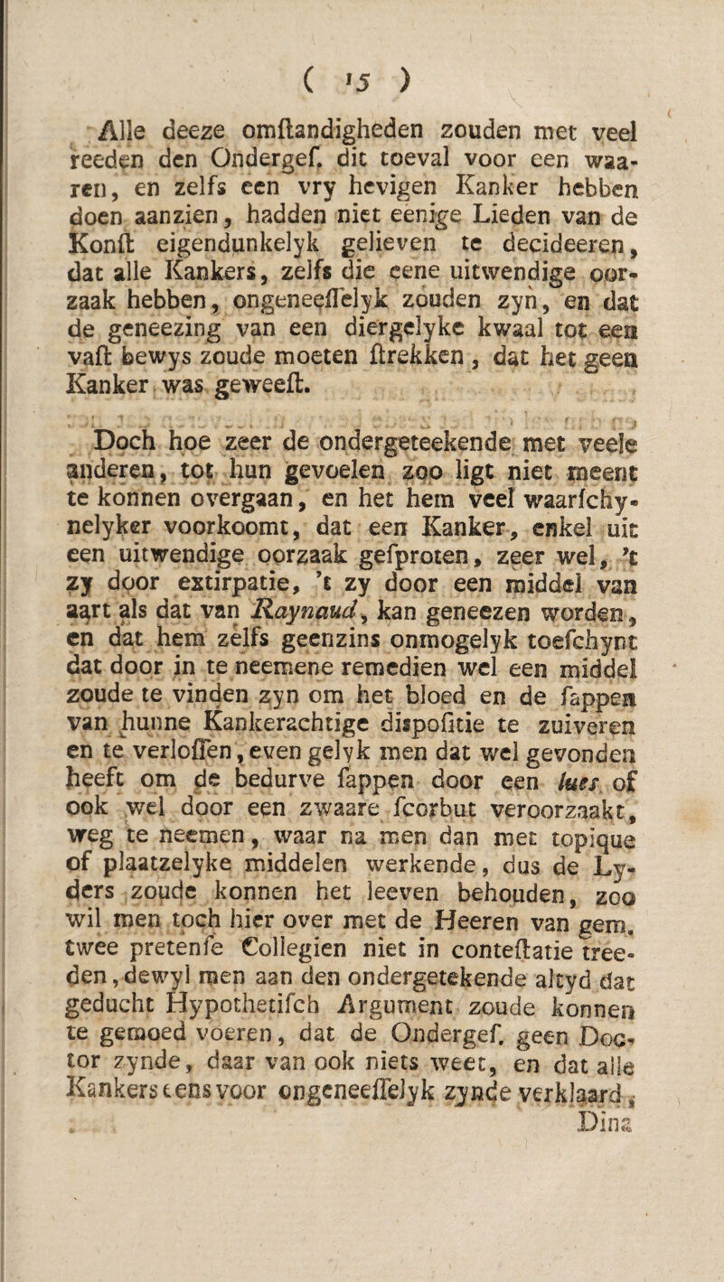 ( '5 ) Alle deeze omflandigheden zouden met veel feeden den Ondergef. die toeval voor een waa¬ ien, en zelfs een vry hevigen Kanker hebben doen aanzien, hadden niet eenige Lieden van de Konft eigendunkelyk gelieven te decideeren, dat alle Kankers, zelfs die cene uitwendige oor¬ zaak hebben, ongeneelTelyk zouden zyn, en dat de geneezing van een diergclyke kwaal tot een vafl: bewys zoude moeten ftrekken , dat het geea Kanker was geweeft. Doch hoe zeer de ondergeteekende met veele aiideren, tot hun gevoelen zoo ligt niet meent te konnen overgaan, en het hem veel waarfchy- nelyker voorkoomt, dat een Kanker , enkel uit een uitwendige oorzaak gefproten, zeer wel, ’t zj door extirpatie, ’s zy door een rniddel van a^rt als dat van Raynaud^ kan geneezen worden, cn dat hem zelfs geenzins onraogelyk toefchynt dat door in te neemene remedien wel een middel zoude te vinden zyn om het bloed en de fappen van hunne Kankeraehtige dispofitie te zuiveren en te verioflen, even gelyk men dat wel gevonden Jieeft om de bedurve fappen door een lues, of ook ,wel door een zwaare fcorbut veroorzaakt, weg te neemen, waar na men dan met topique of plaatzelyke middelen werkende, dus de Ly- ders zoqdc konnen het leeven behouden, zoo wil men toch hier over met de Heeren van gem. twee pretenfe Coliegien niet in conteilatie tree- den,dewyl men aan den ondergetekende altyd dat geducht Hypoihetifch Argument zoude konnen te gemoed voeren, dat de Ondergef. geen Doe-» tor zynde, daar van ook niets weet, en dat alle Kankers tens voor ongcneefleJyk zynde verklaard Dina