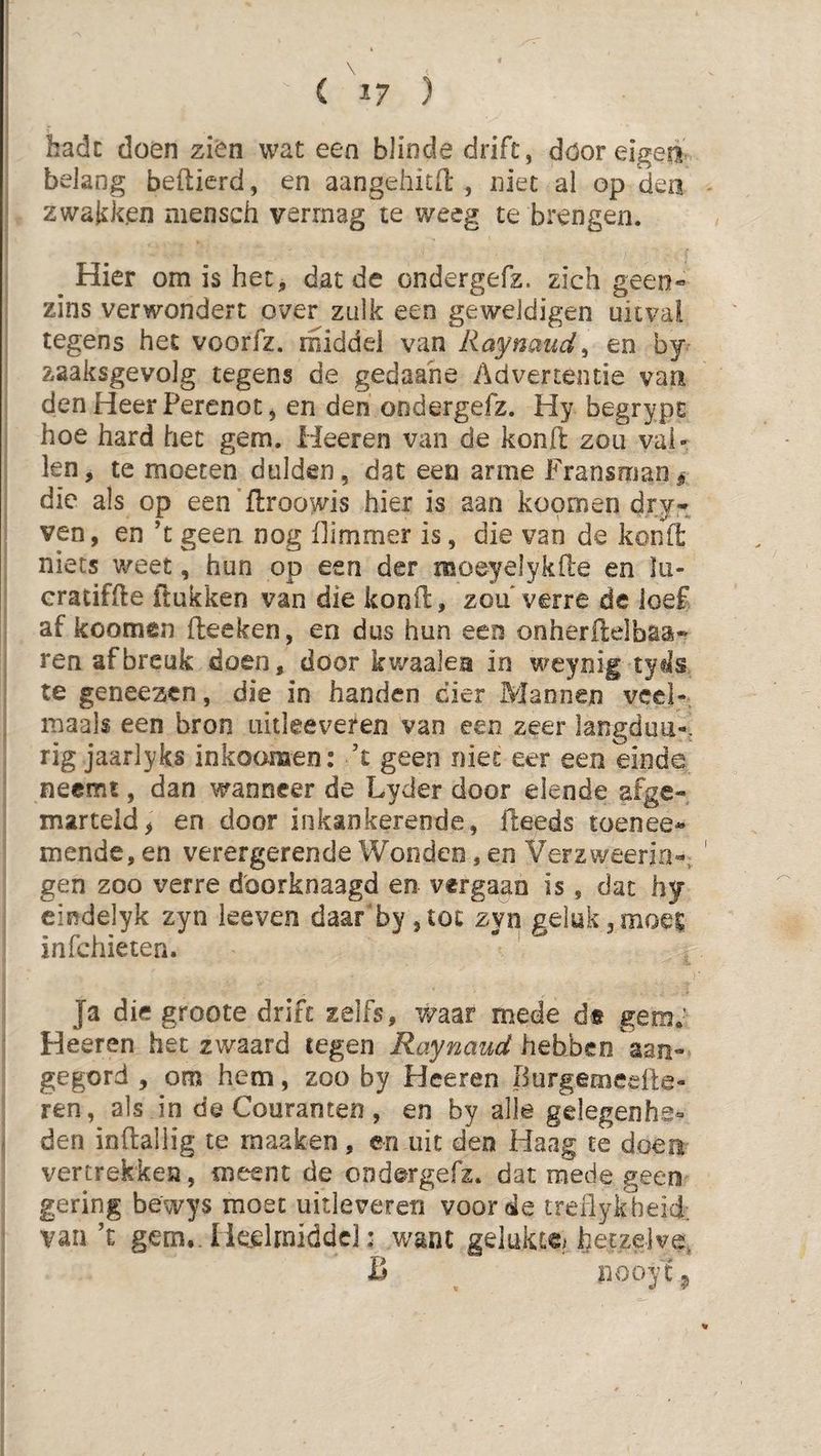 ( '^17 ) hadc doen zien wat een blinde drift, döoreigeii belang befticrd, en aangehitO: , niet al op 'dea zwakken mensch vermag te weeg te brengen. ^ Hier om is het, dat de ondergefz. zich geen« zins verwondert over zulk een geweldigen uitval tegens het voorfz. rniddel van Raynaud^ en by zaaksgevolg tegens de gedaahe Advertentie vaa den Heer Perenot, en den ondergefz. Hy begrypt: hoe hard het gem. Heeren van de kond zou val¬ len, te moeten dulden, dat een arme Fransman^ die als op een ftroowis hier is aan koomen dry- ven, en ’t geen nog dimmer is, die van de kond niets v/eet, hun op een der moeyelykile en lu* cratifde ftukken van die kond, zou* verre de loef af koomen deeken, en dus hun eeo onherdelbaa* ren af breuk doen, door kwaaien in weynig tyds te geneezen, die in handen dier Mannen veel- maals een bron uitleeveren van een zeer langduti*, rig jaarlyks inkoomen: ’t geen niet eer een einde neemt, dan wanneer de Lyder door elende afge- marteid> en door inkankerende, fteeds toenee* mende, en verergerende Wonden, en Verzweeria-^, gen zoo verre d'oorknaagd en vergaan is, dat hy eindelyk zyn keven daar'by ,tot zyn geluk,moet infehieten.  ' Ja die groote drift zelfs, waar mede dt gem; Heeren het zwaard tegen Raynaud hebben aan» gegord , om hem, zoo by Heeren Burgemeefte- ren, als in de Couranten, en by alk gelegenhe» den inftaliig te maaken, en uit den Haag te doen vertrekken, meent de ondergefz. dat mede geen gering bewys moet uitleveren voorde treflykheid. van ft gem. Iicelmiddc]: want gelukce^ hetzelve, B iiooy 19