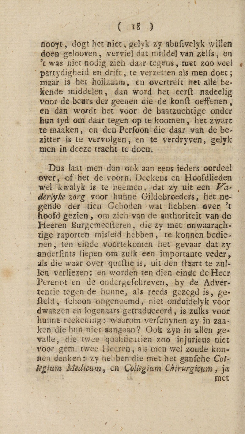 ( ï8 ) coo^ft, dogt het niet, gelyk zy abufivelyk willen doen gclooven , verhiel dat middel van zelfs, en ’t wts niet nodig zich' da^\r xegeus, iïiêc zoo veel partydigheld en drift, te verzetten als men doet; maar is het heilzaam, en overtreft het alle be¬ kende middelen, dan word het eerft nadeelig voor de beurs der geenen die de konft oefFenen, en dan wordt het voor de baatzuchtige onder hun lyd om daar tegen op te koomen, het zware te maaken, en den Perfoon die daar van de be¬ zitter is te vervolgen, en te verdryven, gelyk men in deeze tracht te doen. Dus Iaat men dan ook aan eens ieders oordeel ©ver, of het de voorn. Dcekens en Hoofdlieden wel kwaiyk is te heemeo, dat zy uit een Fa- dertyke zorg voor hunne Gildebroeders, het ne¬ gende der tien Geboden wat hebben ©ver ’t hoofd gezien, om zich van de autliorkeic van de Heeren iurgemeefteren, die zy met onwaarach¬ tige raporten misleid hebben, te konnen bedie¬ nen , ten eiiide voortekomen het gevaar dat zy anderdnts liepen om zuik een importante veder, als die waar over queftie is, uit den kaart te zul¬ len verliezen: en worden ten dien einde de Heer Pereoot en de ondergefchreven, by de Adver¬ tentie tegen de hunne, als reeds gezegd is, ge¬ field , fchoon ongenoemd, niet onduidelyk voor dwaazen en logenaars getraduceerd, is zulks voor hunne reekening: waarom verfchynen zy in zaa- ken die hun nkc aangaan? Ook zyn in allen ge¬ valle, die twee quilificatien zoo injorieus niet voor gem. twee lietren, als men wei zoude kon- nen denken* zy hel hen die met het ganfche Coi- kghm Medmim^ cn Coliegmm Chirurgimm ^ ja met