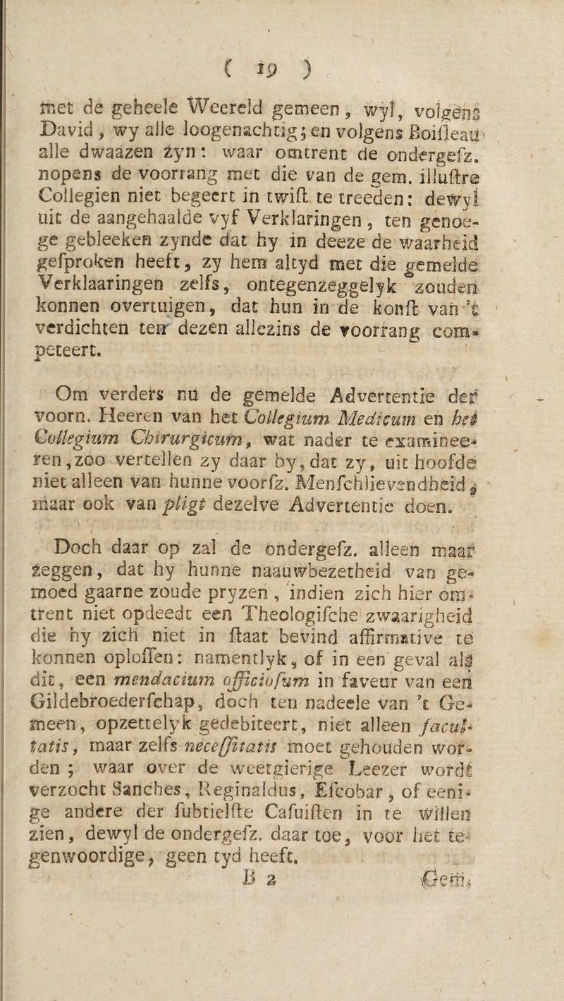 met de geheele Weerejd gemeen, wyl, volgens David, wy alle loogenachdg; en volgens Boilleaa alle dwaazen zyn: waar omtrent de ondergefz. nopens de voorrang met die van de gem. illuftra Coilegien niet begeert in twift te treeden: det/y! uit de aangehaaide vyf Verklaringen , ten genoe- ge gebleeken zynde dat hy in deeze de waarheid gefproken heeft, zy hem altyd met die gemelde Verklaaringen zelfs, ontegenzeggelyk zouden konnen overtuigen, dat hun in de kond van't ' verdichten ten dezen allezins de voorrang eom» peteert. Om verders ml de gemelde Advertentie der voorn. Heeren van het Collegium Medimm en hei Collegium Chirurgicum, wat nader te e^taminee- ren,zoo vertellen zy daar by,dat zy, uithoofde niet alleen van hunne voorfz. Menfchlieveodhèid ^ snaar ook van dezelve Advertentie doen. Doch daar op zal de ondergefz. alleen maar zeggen, dat hy hunne naaiiwbezetheid van ge« moed gaarne zoude pryzen , 'indien zich hier om¬ trent niet opdeedt een Theologifche zwaarigheid die hy zich niet in ftaat bevind affirmitive te konnen oploffen: namentlyk, of in een geval alf dit, een mendacïum officiafum in faveur van een Gildebroederfchap, doch ten nadeele van \ Ge¬ meen, opzettelyk gedebiteert, niet alleen facui^ tatis, maar zelfs neceffitatis moet gehouden wor¬ den ; waar over de weetgierige Leczef wordt ^ verzocht Sanches, Reginalcius, Efcobar , of eeni- ge andere der fubtielfte Cafuiften in te willen zien, dewyl de ondergefz, daar toe, voor het te¬ genwoordige, geen tyd heeft, B z i0eoi.