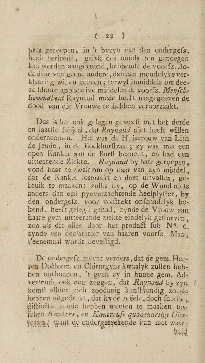 f « pr€s-. geroepen, in ’t byzyn van den ondergefk, heeft: herhaald, gelyk des noods ten genoegen kan worden aaogecoond, hebbende de vootfz. Bo¬ de daar van geene andere,dan een naondejyke ver- klaaring willen geeven; terwyl inmiddels omdee- ze bloote applicative middelen de voorfz. Menfch» lievendhêid Raynaud mede heefi naagegeeven de dood van die Vrouwe te hebben veroorzaakt. Dos is het ook gelegen geweeffc met het derde en laatile fuhjeél, dat liaynaud niet heeft willen onderneemeo. Het was de Huisvrouw van Lith de Jeude , io de Boekhorftraat p zy was, met een open Kanker aan de Borft bezocht, en had een uicteereode Ziekte. Rajnaud by haar geroepen, vond haar te z'wak om op haar van zyn middel ^ dat de Kanker losmaakt en doet uitvallen, ge¬ bruik te niaaken: zulks hy, op de Wond niets anders dan een pynverzachtende heelplyfler, by den ondergefz. voor volftrekt onfchadelyk be¬ kend, heeft gelegd gehad , zynde de Vrouw aan kaare gein iiifteereode ziekte eindelyk geftorveDj zoo ais dit alles door het produft fub N®. 6, gyiide, een declaratoir van haaren voorfz Man , i’eenemaal wordt beveiligd. De ondergefz, meent verders,dat de gem. Hee- yen Doéloren en Chirurgyns kwaalyk zullen heb¬ ben onthouden, ’t geen zy in hunne gem. Ad' t^ertentie ook oog zeggen, dat Maynaud hy zyn / komft alhier zich zoodanig kunilkundig zoude hebben uitgedrukt, dat hyde reëeIe,doch fubtile, |Mflinètie zoude hebben weeten te maaken tiis* nige Ulcs- iiiet waar- IC hen Kankers-^ en Rjmcrmfi quaatst. ianen: i^ant de on kan \