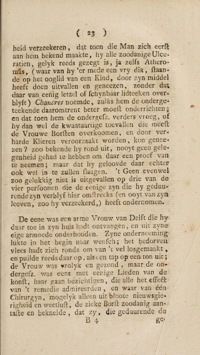 heid verzeekeren, dat toen die Man zich eerft aan hem bekend maakte, hy alle zoodanigeülce- raden, gelyk reeds gezegc is, ja zelfs Athero- mSs, (waar van hy ’er mede een vry dik, ftaan- de op het ooglid van een Kind, door zyn middel heeft doen uitvallen en geneezen, zonder dau daar van eenig letzel of fchynbaar lidteeken over- blyft) Chancres noemde, zulks hem de onderge- teekende daaromtrent beter moell onderrichten; en dat toen hem de ondergefz. verders vroeg, of hy dan wel de kwaataartige toevallen die meeft de Vrouwe Uorften overkoomen, en door ver- harde Klieren veroorzaakt worden, kon genee- zen ? zoo bekende hy rond uit, nooyt geen gele- genheid gehad te hebben om daar een proef van te neeraen; maar dat hy geloovde daar echter ook wel in te zullen fiaagen. ’c Geen evenwel zoo gelukkig niet is uitgevallen op drie van de vier perfoonen die de eenige zyn die hy geduu- rende zyn verblyf hier omn:recks (en ooyt van zyn Jeeven, zoo hy verzeekerd,) heeft ondernomen. De eene was een aime Vrouw van Delft die hy daar toe in zyn huis lu*dt ontvangen, en uit zyne eige armoede onderhouden. Zyne onderneetning lukte in het begin naar wenfeh; het bedorven vlees hadt zich ronds om van ’c vel losgemaakt, en puilde reeds daar op, als ten tap op een ton uit; de Vrouw was vrolyk en gezond , maar de on» dergefz, was eens met eenige Lieden van de kond, haar gaan bezichtigen, die alle het effeS van ’t remedie admireerderi, en waar van eén eiiirurgyn, mogelyk alleen uit bloote nieuwsgie¬ righeid en weetluft, de zieke Borft zoodanig aan- tade en beknelde , dat zy, die gedaurende da B 4