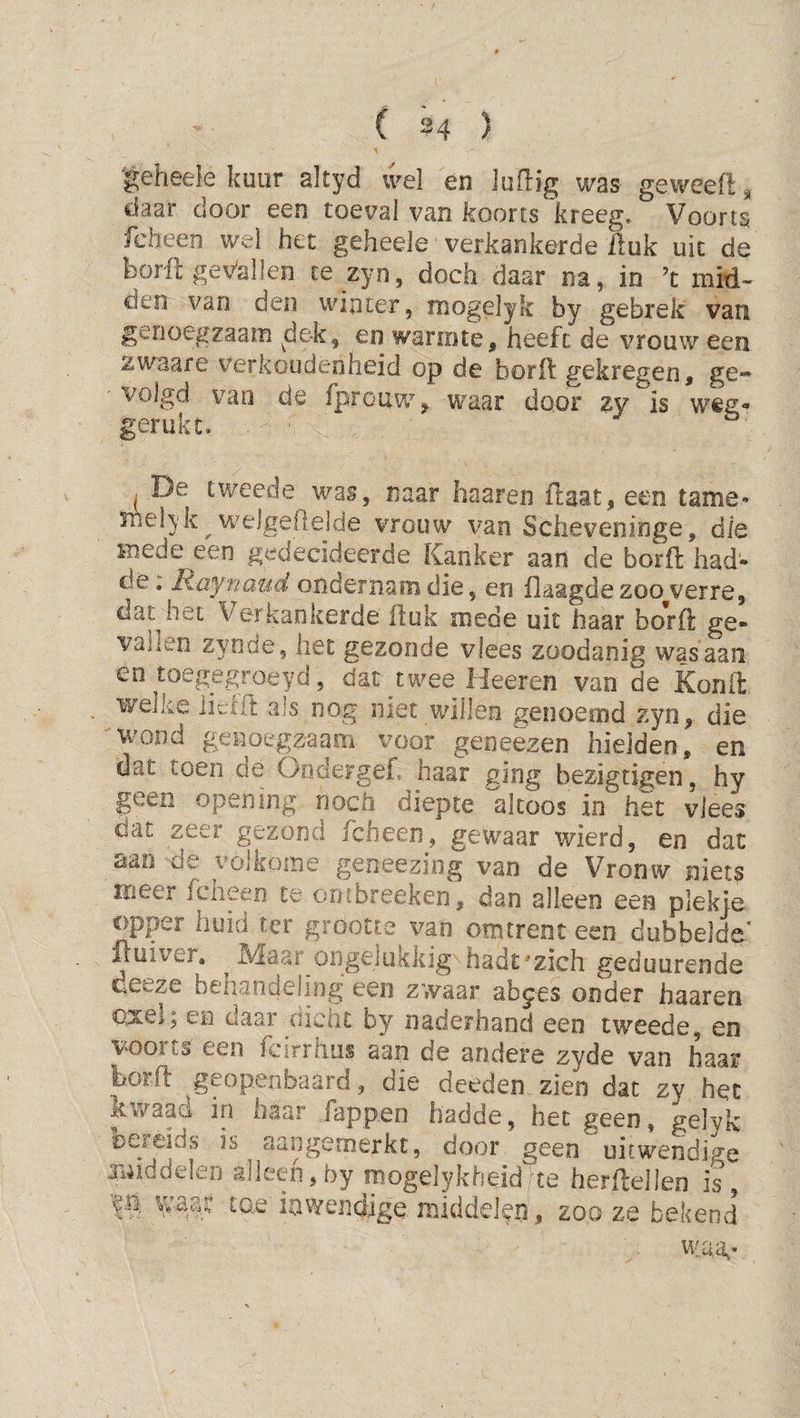 ( ^4 ) |;eheele kuur altyd wel en iuflig was geweefi, daar door een toéval van koorts kreeg. Voorts fcheen wel het geheele verkankerde Huk uit de borH gei^alleii te zyn, dochx daar na, in ’t mid¬ den van den winter, mogelyk by gebrek van genoegzaam ^dek, en warmte, heeft de vrouw een zwaare verkoudeoheid op de borfl gekregen, ge¬ volgd vao de fprouw, tvaar door zy is weg- gerukt. . ’ De tweede was, naar haaren ftaat, een tame- melyk ^ welgedeide vrouw van Scheveninge, die mede een gedecideerde Kanker aan de borfl had- de; liaynmid ondernam die, en Haagde zoo verre, dat het ^verkankerde Huk mede uit haar borll ge¬ vallen zyode, liet gezonde vlees zoodanig was aan en toegegroeyd,. dat twee Heeren van de Konfl welke liclil als nog met willen genoemd zyn, die wond genoegzaam voor geneezen hielden, en dat toen de Oodergef, haar ging bezigtigen, hy geen opening noch diepte altoos in het vlees dat zeer gezond fcheen, gewaar wierd, en dat aan de volkome geneeziog van de Vronw niets meer fcneen te ornbreeken, dan alleen een plekje opper huid ter grootte van omtrent een dubbelde Huiver» Maar ongelukkig hadt'zich geduurende deeze behandeling een zwaar ab^es onder haaren axel; en daar dicht by naderhand een tweede, en voorts een fcirrhus aan de andere zyde van haar borfl: geopenbaard, die deeden zien dat zy het ^twaad in haar Tappen hadde, bet geen, g^Wk sDCFeids is aaiigemerkc, door geen uitwendige auiddeleo alleen, by fpogelykheidHe herflellen is, waag tae' inwendige middelefi, zoo ze bekend