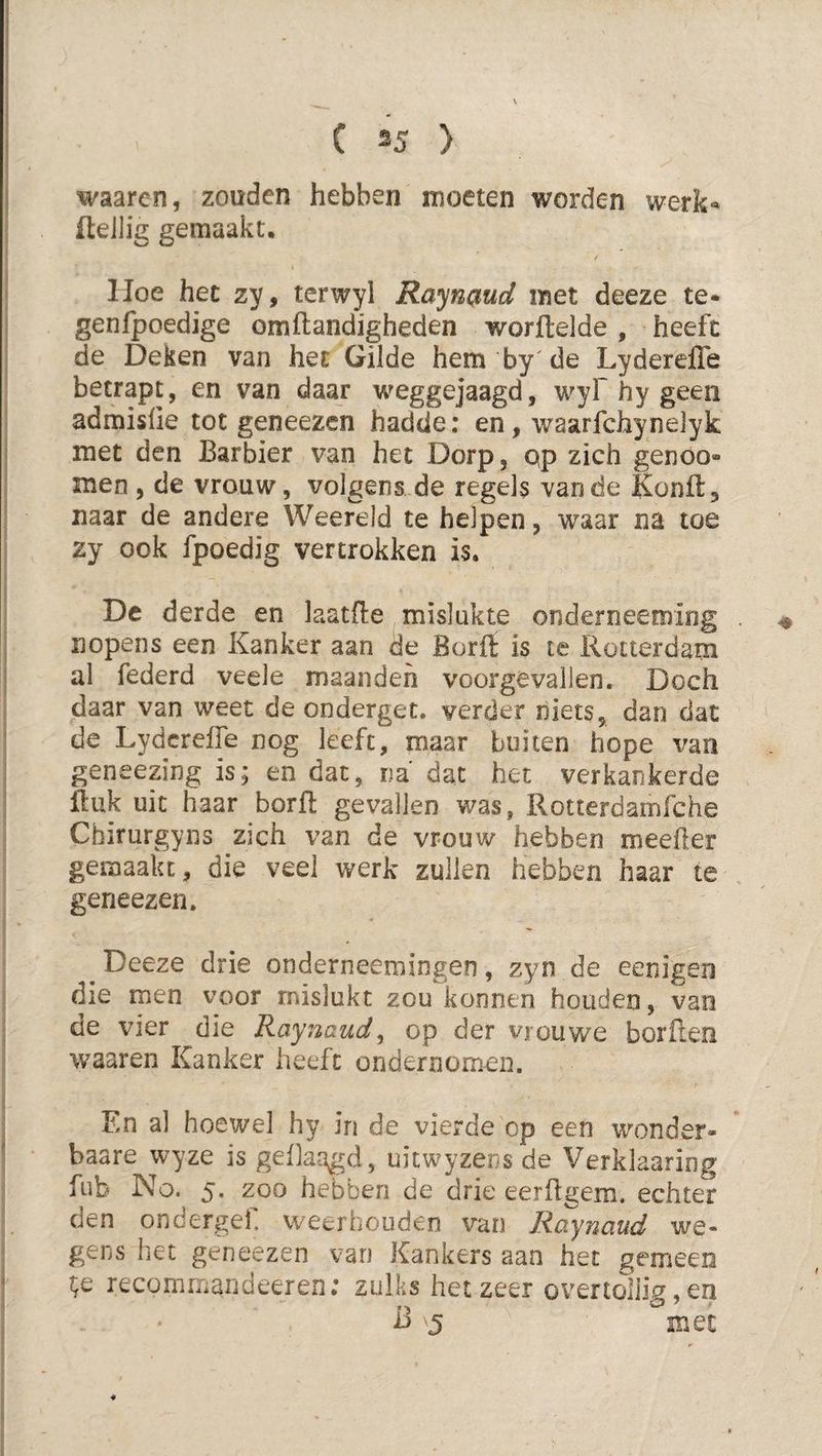 waaren, zouden hebben moeten worden werk*^ fteilig gemaakt, IJoe hec zy, terwyl Raynpiud met deeze te- genfpoedige omftandigheden worftelde, heeft de Deken van het Gilde hem by'de Lyderefle betrapt, en van daar weggejaagd, wyf hy geen admislie tot geneezen hadde: en, waarfchynelyk met den Barbier van het Dorp, pp zich genöo- men , de vrouw, volgens de regels van de Konfl:, naar de andere Weereld te helpen, waar na toe zy ook fpoedig vertrokken is. De derde en laatfle mislukte onderneeming nopens een Kanker aan de Borit is te Rotterdam al federd veele maanden voorgevallen. Doch daar van weet de onderget. verder niets, dan dat de Lyderefle nog leeft, maar buiten hope van geneezing is; en dat, na' dat het verkankerde Huk uit haar borfl gevallen was, Rotterdamfche Chirurgyns zich van de vrouw hebben meefler gemaakt, die veel werk zullen hebben haar te geneezen, Deeze drie onderneemingen, zyn de eenigen die men voor mislukt zou konnen houden, van de vier die Raynaud^ op der vrouwe borilen waaren Kanker heeft ondernoirien. En al hoewel hy in de vierde op een wonder- baare wyze is geflaagd, uitwyzens de Verklaaring fub No. 5. zoo hebben de drie eerftgem. echter den ondergef. weerhouden van Raynaud we¬ gens het geneezen van Kankers aan het gemeen recommandeeren: zulks het zeer overtollig, en -B met
