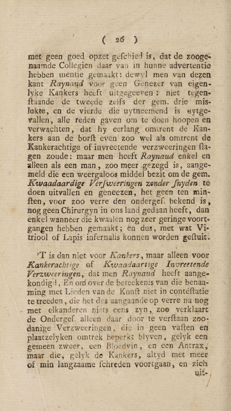 i ( . ) met geen goed opzet gefehied is, dat de zooge** ïiaamde Coilegien daar van in hunne advertentie hebben uieotie gemaakt; dewvl men van dezen kant Raynaud voor geen Genezer van eigen- lyke Kankers heeft' uitgegeeven niet tegen- ilaaode de tweede zelfs der gem* drie mis¬ lukte, en de vierde die uytneemend is uytge- vallen, alle reden gaven om te doen hoopen en verwachten, dat hy eerlang omirenc de Kan¬ kers aan de borfl even zoo wel als omtrent de Kankerachtige of invreetende verzweeringen fla- gen zoude: maar men heeft Raynaud enkel en alleen als een man, zóo meer .gezegd is, aange- meld die een weergaloos middel bezit om de gem. Kwaadaardige Verfweermgen zmdir frêyden te doen uitvallen en geneezen, het geen ten min- ften, voor zoo verre den ondergef. bekend is, nog geen Chirurgyn in ons land gedaan heeft, dan enkel wanneer die kwaaien nog zeer geringe voort¬ gangen hebben gemaakt; eo dus, met wat Vi* triool of Lapis infernaiis konnen worden geftuito T is dan niet voor Kankers^ maar alleen voor Ka'^keracht^ge ©f Kwaadaartige Invreetende Verzweefingen^ dat men Raynaud heeft aange* kondigd, En oiii over de bereekenis van die benaa- ming met Lieden van de Konil: niet in contéftatie te treedeo, die het des aangaande op verre mi nog met elkanderen eens zyn, zo© verklaart de Ondergef alleen daar door te verftaan zoo« danige Vergweeriogeo, die in geen vafteo en plaatzelyken omtrek beperkt blyveo, gelyk een gemeen. zweer, een Bloedvin, eo een Antrax, maar die, gelyk de Kankers, akyd rnet meer of min langzaame fchreden vooitgaan, en zich