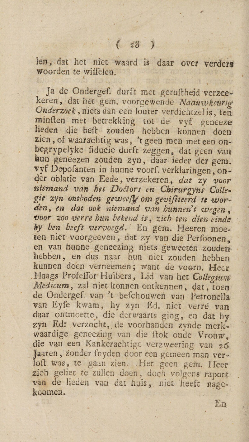 leii, dat het niet waard is daar over verders woorden te wiiielen. Ja de Ondergef. durft met geruftheid verzee- keren, dat het gem. voorgewende NaauwkeuTig Onderzoek j niets dm een louter verdkhtzel is, ten minden met betrekking tot de vyf geneeze lieden die befl: zouden hebben konneii doen zien, of waarachtig was, ’tgeen men meteen on- begrypelyke fiducie durft zeggen ^ dat geen van hun geneezen zouden zyn, daar ieder der gem. vyf Depofanten in hunne voorf. verklaringen^ on¬ der oblade van Eede, verzekeren, dat zy voor niemand van het Doëiors en Chirurgyns Colle^ gie zyn omboden' ge wee om gevijiieerd te wor^^ den, en dat ook niemand van hunnen t wegen ^ •üoor zoo verre hun bekend zich ten dien einde hy hen heeft vervoegd. En gem, Heeren moe¬ ten niet voorgeeveo, dat zy van die Perfoonen, en van hunne geoeezing niets geweeten zouden hebben, en dus naar hun niet zouden hebben kunnen doen verneemen; tvanc de voorn. Heer .Haags Profeffor Hoibers, Lid van het Collegium Medtcum^ zal niet konoen ontkennen, dat, toen de Ondergef van ’c befchouweh van Petronella van Eyfe kwam, hy zyn Ed. niet verré van daar ontmoette, die derwaarts ging, en dat hy zyn Ed: verzocht, de voorhanden zynde merk¬ waardige geneezing van die flok oude Vrouw, die van een Kankerachtige verzweering van 26 Jaaren, zonder fnyden door een gemeen man ver- iofl: was, te gaan zien, .Het geen gem. Heer zich geliec te zullen doen, doen volgens raport van de lieden van dat huis, niet heeft nage- koomen. E|3.