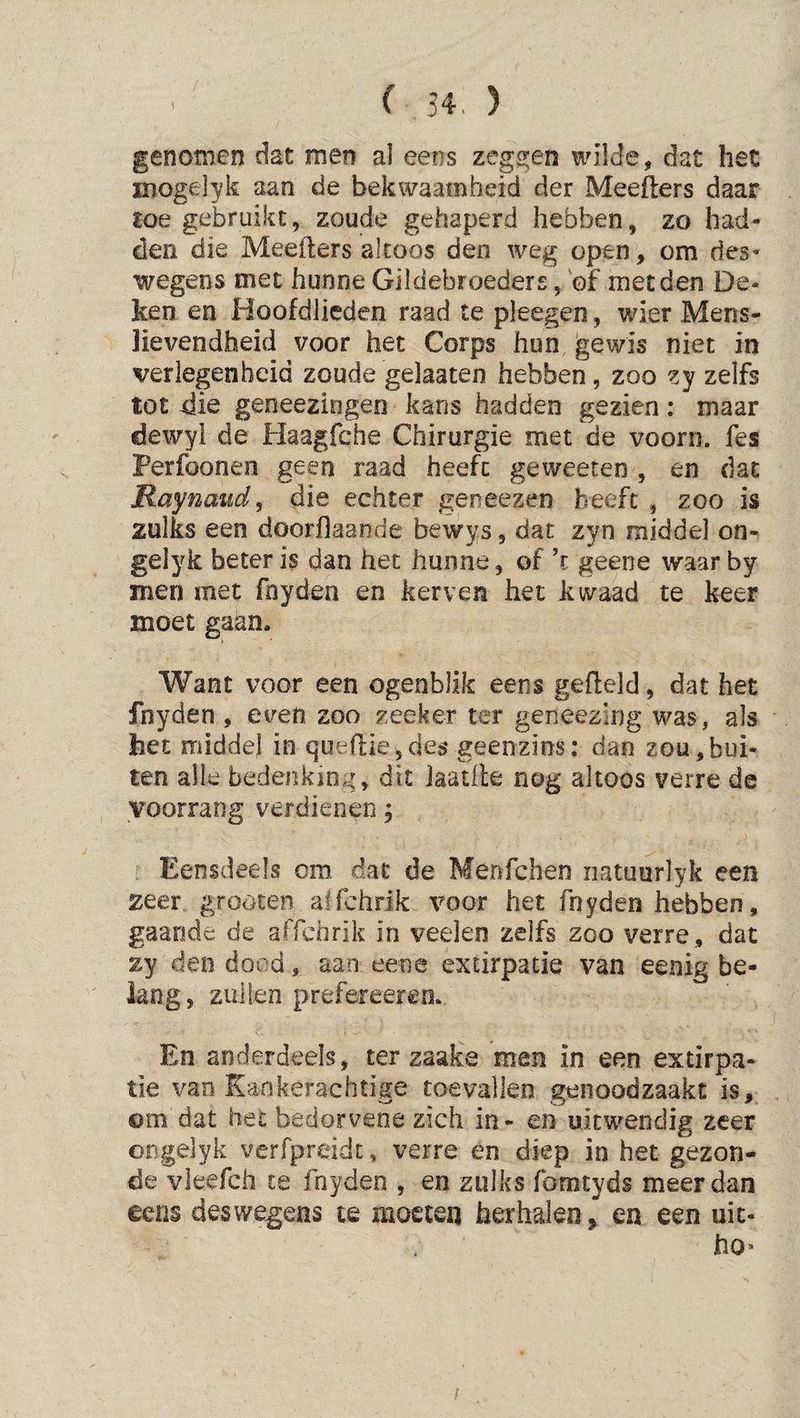 genomen dat men al eens zegs:en ivilde, dat het mogelyk aan de bekwaamheid der Meefters daar loe gebruikt, zoude gehaperd hebben, zo had¬ den die Meefters altoos den weg open, om des¬ wegens met hunne Gildebroeders, ©f met den De¬ ken en Hoofdlieden raad te pleegen, wier Mens¬ lievendheid voor het Corps hun gewis niet in verlegenheid zoude gelaaten hebben, zoo zy zelfs tot die geneeziogen kans hadden gezien: maar dewyl de Haagfche Chirurgie met de voorn, fes Perfoonea geen raad heeft geweeten , en dat Raynaiid^ die echter geneezen beeft , zoo is zulks een doorflaande bewys, dat zyn middel on- gelyk beter is dan het hunne, of ’r geene waar by men met fnyden en kerven het kwaad te keer moet gaan. Want voor een ogenblik eens gefteld, dat het fnyden , even zoo zeeker ter geneezing was, als het roiddej in queftie,des geenzins: dan zou,bui¬ ten alle bedenking, dit Jaatfte nog altoos verre de voorrang verdienen; Eensdeels om dat de Menfchen natuurlyk een zeer groöten alfchrik voor het fnyden hebben, gaande de affchrik in veelen zelfs zoo verre, dat zy den dood, aan eene extirpatie van eenig be¬ lang, zullen prefereereo. En anderdeels, ter zaake men in een extirpa¬ tie van Kankerachtige toevallen genoodzaakt is, om dat het bedorvene zich in- en uitwendig zeer ongelyk verfpreidt, verre en diep in het gezon¬ de vieefch te fnyden , en zulks fomtyds meer dan eens deswegens te moeten herhalen, en een uit- ho*