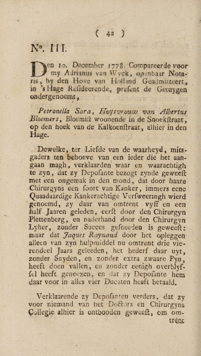 ni. Deo ïo. December 1778^ Compareerde voor my Adrianus van Wyck;, opc^nbaar Nota¬ ris, by den Hove vao Hoi land Geadrnirxeert, m ’^Hage Kefideerende, prefent de ' Getuygen ondergenoemc, / Petroneila Sara^ Uuffvrouw van ^Ibertus Bhemsrs^ Bloemill: woonende in de Snoekftraat, op den hoek van de Kalkoeoftraatg alhier in den Hage, Dewelke, ter Liefde van de waarheyd, mits¬ gaders ten behoeve van een ieder die het aan¬ gaan magh, verklaarden waar en waarachtigh te zyn, dat zy Depofante bezogt zynde geweeffc met een ongemak in den niood, dat door haare Chirurgyns een foorc van Kanker, immers eene Quaadaardige Kaokerachtige Verfweeringh wierd genoemd, zy daar van omtrent vyfF en een iialf Jaaren geleden, eerfl: door den Chirurgyn Plettenberg, en naderhand door den Chirurgyn Lyher, zonder Succes gefneeden is geweeibr maar dat Jaques Raynaud door het opleggen alleen van zyn hulpmiddel nu omtrent drie vie¬ rendeel Jaars geleeden, het bederf daar uyc, zonder Snyden, en zonder extra zwaare Pyn, heeft doen vallen, eo zonder eenigh overblyf- fel heeft geneezen, en dat zy Depofante hem daar voor io alles vier Ducaieo heeft betaald, Verklaarende zy Depofanten verders, dat zy voor niemand van het Dodlars en Chirurgyna ^ollegie alhier is ontbooden geweefl:, om om.