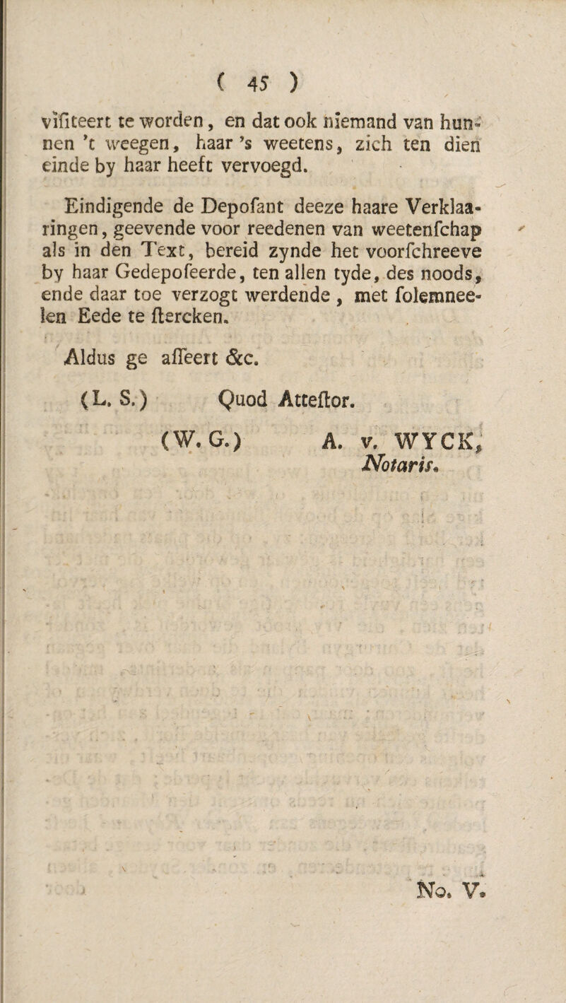 vifiteen te worden, en dat ook niemand van hun¬ nen *c weegen, haar ’s weetens, zich ten dien einde by haar heeft vervoegd. Eindigende de Depofant deeze haare Verklaa- ringen, geevende voor reedenen van weetenfchap als in den Text, bereid zynde het voorfchreeve by haar Gedepofeerde, ten allen tyde, des noods, ende daar toe verzogt werderide , met folemnee- len Eede te flercken. Aldus ge afleert &c. ( L, S.) Quod Atceflor. (W.G.) A. V? wyck; Notaris^