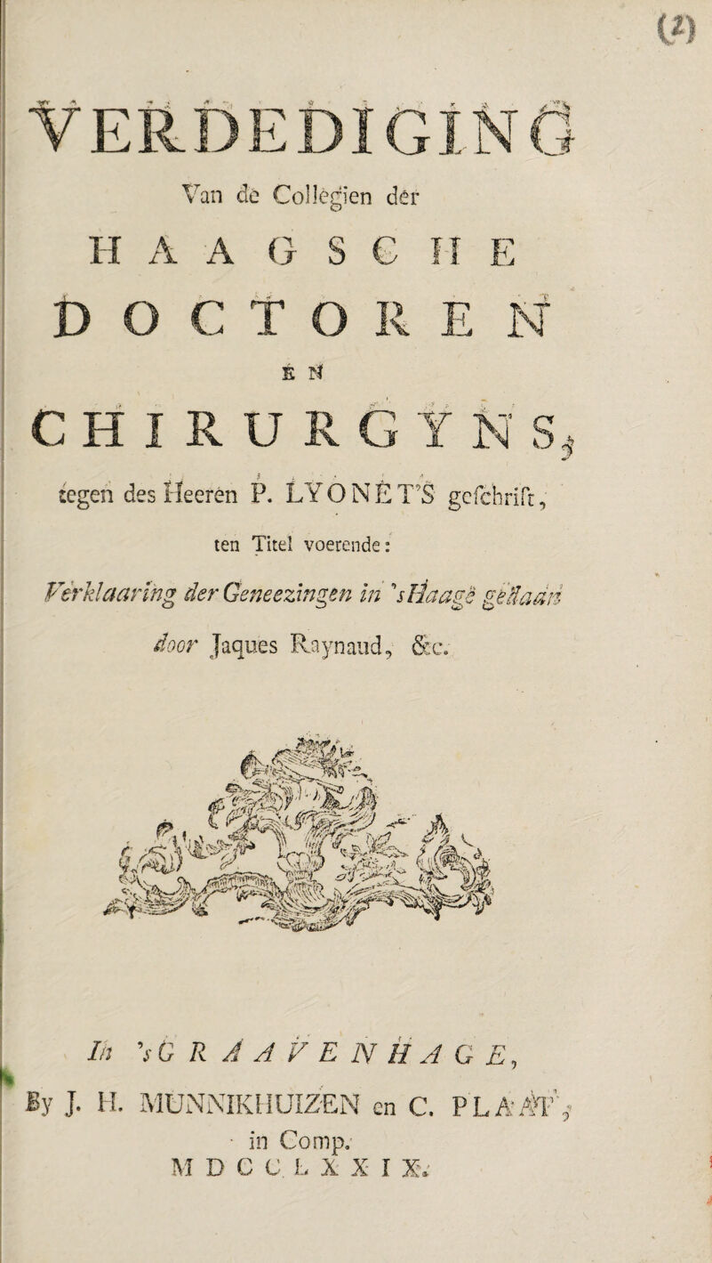 VERÖEDIGiNÖ Van de ColJegien dêr H A A G S G II E DOCTOREN É fï C H I R U R 6 Y R S, :egen des Heerén P. LY ONE T’S gcfchrirr, len Titel voerende: Vérklaarïng der Geneezingtn in ''sïiaagè gèdadd door Jaques Raynaiid, S:c. In 'sO R A J V E N HJ G E, K By J. I L MüNiMKllUIZEN en C. P LA/h’ in Comp.