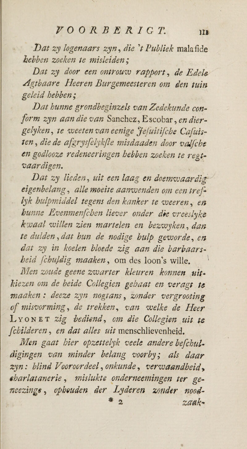 Ml T)at zy logenaars zyn, die V Publiek malaiide hebben zoeken te misleiden^ Dat zy door een ontrouiv rapport ^ de Edele Agtbaare Eleeren Burgemeester en om den tuin geleid hebben; Bat hunne grondbeginzels van Zedekunde con- form zyn aan die van Sanchez, Escobar, en dier- gelyken^ te voeetenvaneenige Jefuïtifche Cafuïs- ten, die de afgrysfelykfle misdaaden door vaifche en go dlooze re deneer ingen hebben zoeken te reot- vaardigen. Dat zy lieden,^ uit een laag en doemwaardig''' eigenbelang, alle moeite aanwenden orn een tref^ lyk hulpmiddel tegens den kanker te weer en, en hunne Evenmenfchen liever onder dk vreeslyke kwaal willen zien martelen en bezwyken^ dan te dulden ^ dat hun de nodige hulp geworde,^ en dat zy in koelen bloede zig aan die barbaars¬ heid fchujidig maaken^ om des loon’s wille. Men zoude ge ene zwarter kleuren konnen tilt- kiezen om de beide Collegien gebaat en veragt te maaken : deeze zyn nogtans ^ zonder vergrooting of misvorming,^ de trekken,, van welke de Heer Lyonet zig bediend,, om die Collegien uit te fchilderen, en dat alles uit menschlie ven heid. Men gaat hier opzettelyk veele andere befchul- digingen van minder belang voorby; als daar zyn: blind Vooroordeel, onkunde, verwaandheid^ êharlatanerie, mislukte onderneemingen ter ge- neezxnge,, ophouden der Lyderen zonder moi-