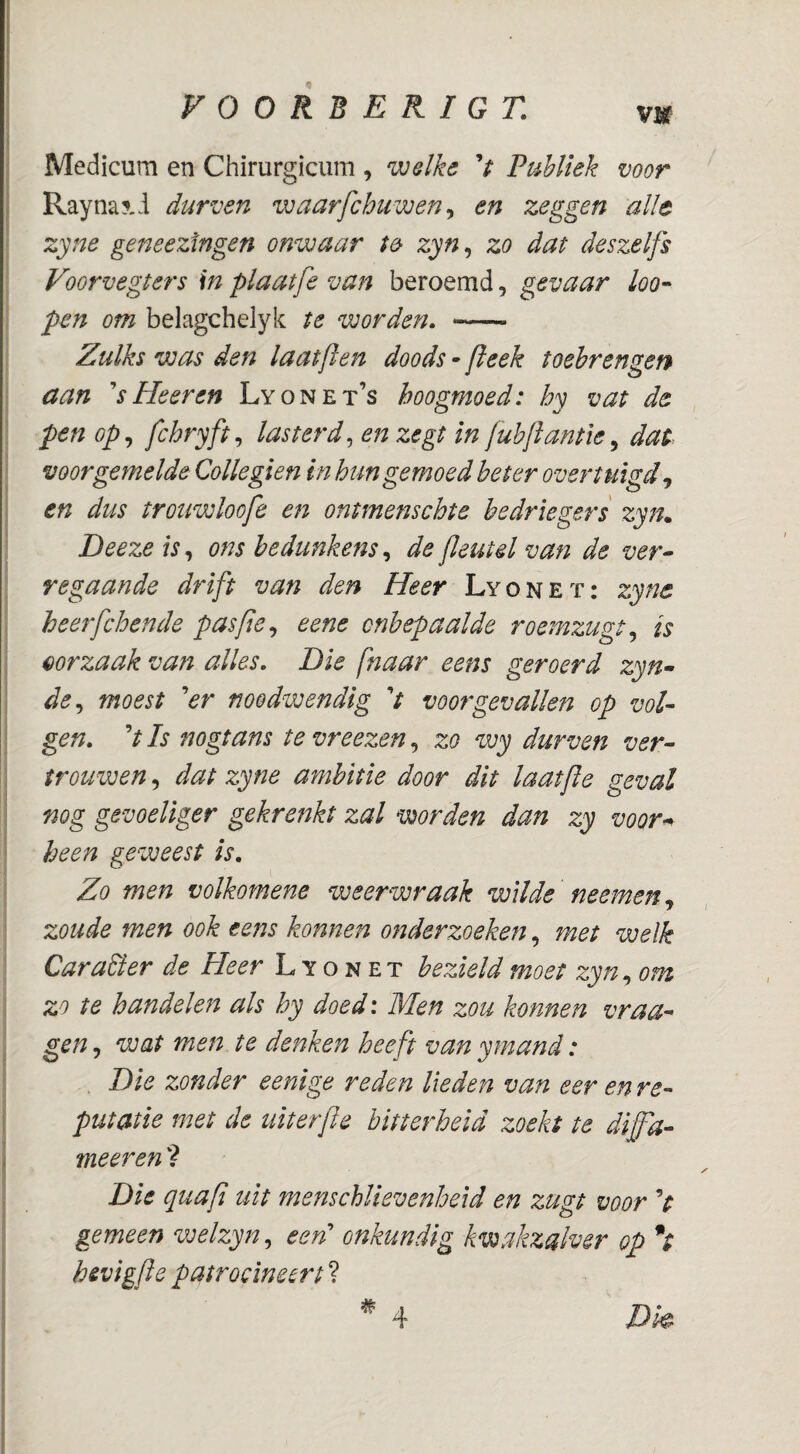 vm Medicum en Chirurgicum , welke V FuUiek voor Rayna?-i durven waarfchuwen^ en zeggen alle zyne geneezingen onwaar te zyn^ zo dat deszelfs Voorvegters in plaatfe van beroemd, gevaar loo- pen om belagchelyk te worden, - Zulks was den laatflen doods - jleek toebrengen aan ^s He er en Lyonet’s hoogmoed: hy vat de pen op,, fchryft,, lasterde en zegt in fuhjianfie^ dat voorgemelde Collegien inhun gemoed heter overtuigd en dus trouwloofe en ontmenschte bedriegers zyn„ Deeze is,, ons bedunkens,, de fleutd van de ver^ regaande drift van den Heer Lyonet: zyne heerfdoende paspe,, eene onbepaalde roemzugt,, is eorzaak van alles. Die [naar eens geroerd zyn- de,, moest 'er noodwendig V voorgevallen op vol¬ gen, V Is nogtans te vreezen, zo wy durven ver- trouwen, dat zyne ambitie door dit laatfle geval nog gevoeliger gekrenkt zal worden dan zy voor^ heen geweest is. Zo men volkomene weerwraak wilde neemen,, zoude men ook eens konnen onderzoeken, met welk Carader de Heer Lyonet bezield moet zyn,, om zo te handelen als hy doed: Men zou konnen vraa- gen, wat men te denken heeft van ymand: Die zonder eenige reden lieden van eer en re¬ putatie met de uiterfle bitterheid zoekt te diffa¬ meer en ? Die quafi uit menschlievenheid en zugt voor V gemeen welzyn,, een onkundig kwakzalver op *t hevigfle patroolneert ?