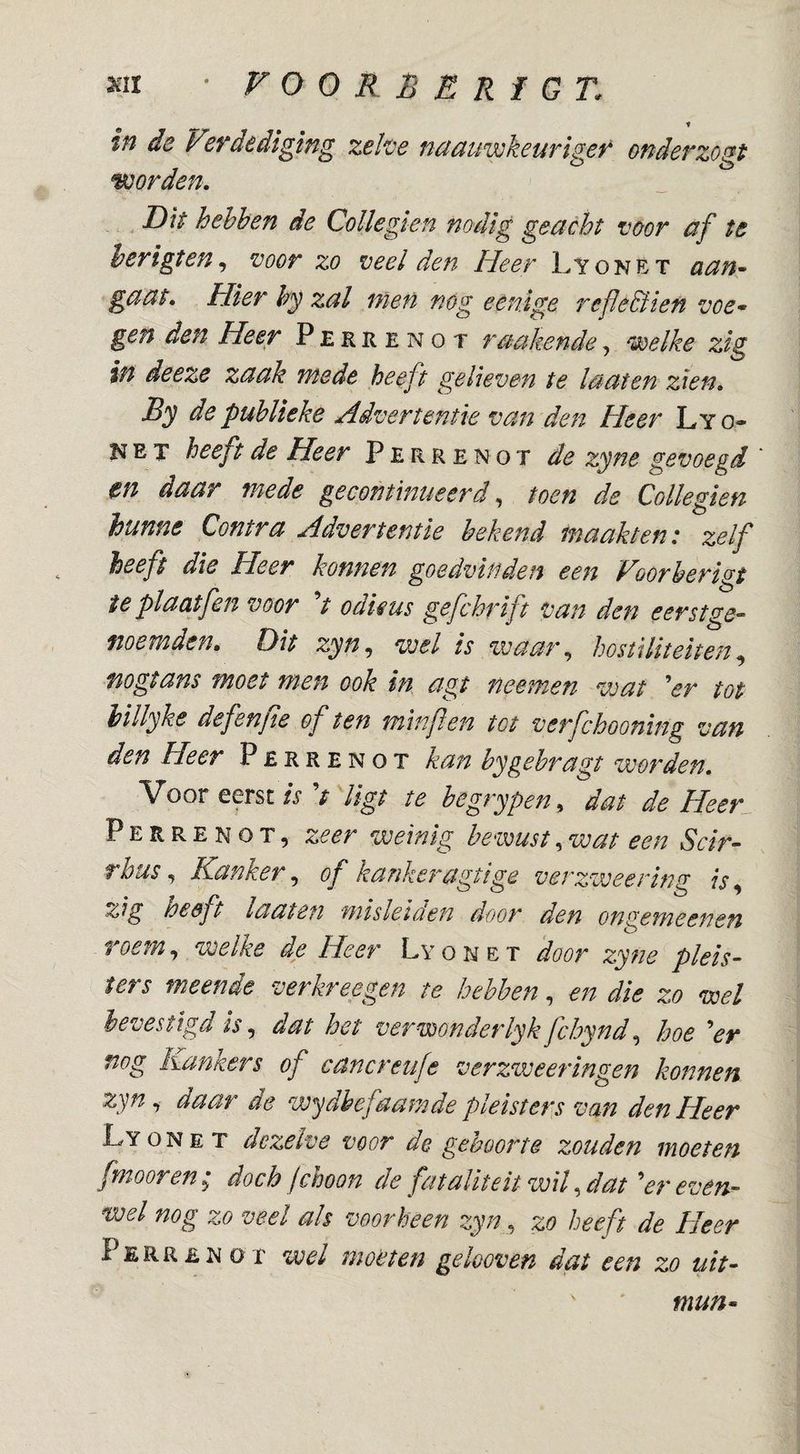 in de Verdediging zehe naauwkeuriger onder zogt Wrden. D\t hehhen de Collegien nodig geacht voor af te herigten ^ “voor zo veel den Heer Lyonet aan^ gaat. Hier hy zal men nog eênige refle&ien voe* gen den Heer Perrenot raakende, ^éoelke zig in deeze zaak mede heeft gelieven te la at en zien» By de publieke Advertentie van den Heer Ly o- N E T heeft de Heer Perrenot de zyne gevoegd en daar mede gecontinueerdtoen de Collegien hunne Contra Advertentie bekend maakten: zelf heeft die Heer konnen goedvinden een Voorherigt ie plaatfen voor V odieus gefchrift van den eerst ge¬ noemden. Dit zyn, wel is waar, hostiliteiten, nogtans moet men ook in agt neemen wat Vr tot hillyke defenfie of ten minfen tot verfchooning van den Heer Perrenot kan bygehragt worden» Voor eerst is ^t ligt te begrypen, dat de Heer Perrenot, zeer weinig heemst,wat een Scir- rhus, Kanker, of kankeragtige verzweering is, zig heeft laaten misleiüen door den ongemeenen toem, welke de Heer Lyonet door zyne pleis¬ ters meende verkreegen te hehhen, en die zo wel bevestigd is, dat het verwonderlyk fchynd, hoe Vr nog Kankers of cancreufe verzweeringen konnen zyn, daar de wydhefaamde pleisters van den Heer Lyonet dezelve voor de geboorte zouden moeten fmooren doch fchoon de fataliteit wil, dat “'er even¬ wel nog zo veel ah voorheen zyn, zo heeft de Heer Perrenot wel moeten gelooven dat een zo uit- mun^