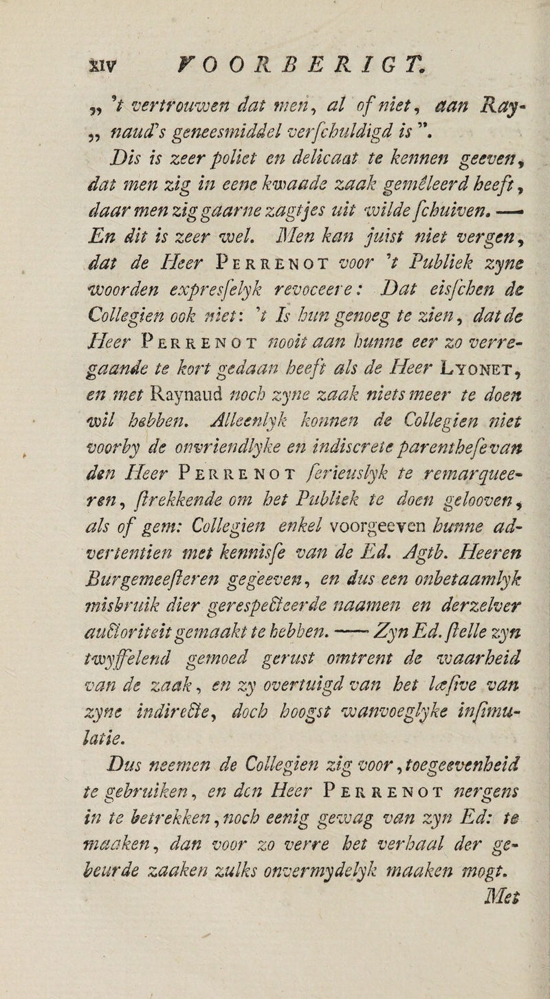 5, V vertrouwen dat men^ al of niet ^ eian Ray* 55 nauSs geneesmiddel verfchuldïgd is Dis is zeer poliet en delicaat te kennen geeven^ dat men zig in eene kwaade zaak gemêleerd heeft, daar men zig gaarne zagtjes uit wilde fchuiven» En dit is zeer weL Blen kan juist niet vergen^ dat de Heer Perrenot voor V Publiek zyne woorden expresfelyk revoceere: Dat eisfchen de Collegïen ook niet: V Is hun genoeg te zien^ dat de Heer Perrenot nooit aan hunne eer zo verre- gaande te kort gedaan heeft als de Heer Lyonet, en met Raynaiid noch zyne zaak niets meer te doen wil hebben, Alleenlyk kofinen de Collegien niet voorby de onvriendlyke en indiscreteparenthefevan dm Heer Perrenot ferieuslyk te remarquee- rm, flrekkende om het Publiek te doen gelooven 5 als of gem: Collegien enkel voorgeeyen hunne ad- vertentien met kennisfe van de Ed. Agtb, Heeren Burgemeefteren gegeeven,^ en dus een onbetaamlyk misbruik dier gerespecteerde naamen en derzelver auBoritelt gemaakt te hebben, ■—’ Zyn Ed. felle zyn twyffelend gemoed gerust omtrent de ^waarheid van de zaak, en zy overtuigd van het l^efve van zyne indireBej doch hoogst wanvoeglyke tnfmu- latle. Dus neemen de Collegien zlg voor, toegeevenheid te gebruiken, en den Heer Perrenot nergens in te betrekken, noch eenig gewag van zyn Ed: te maaken,, dan voor zo verre het verhaal der ge¬ beurde zaaken zulks onvermydelyk maaken mogt. Met