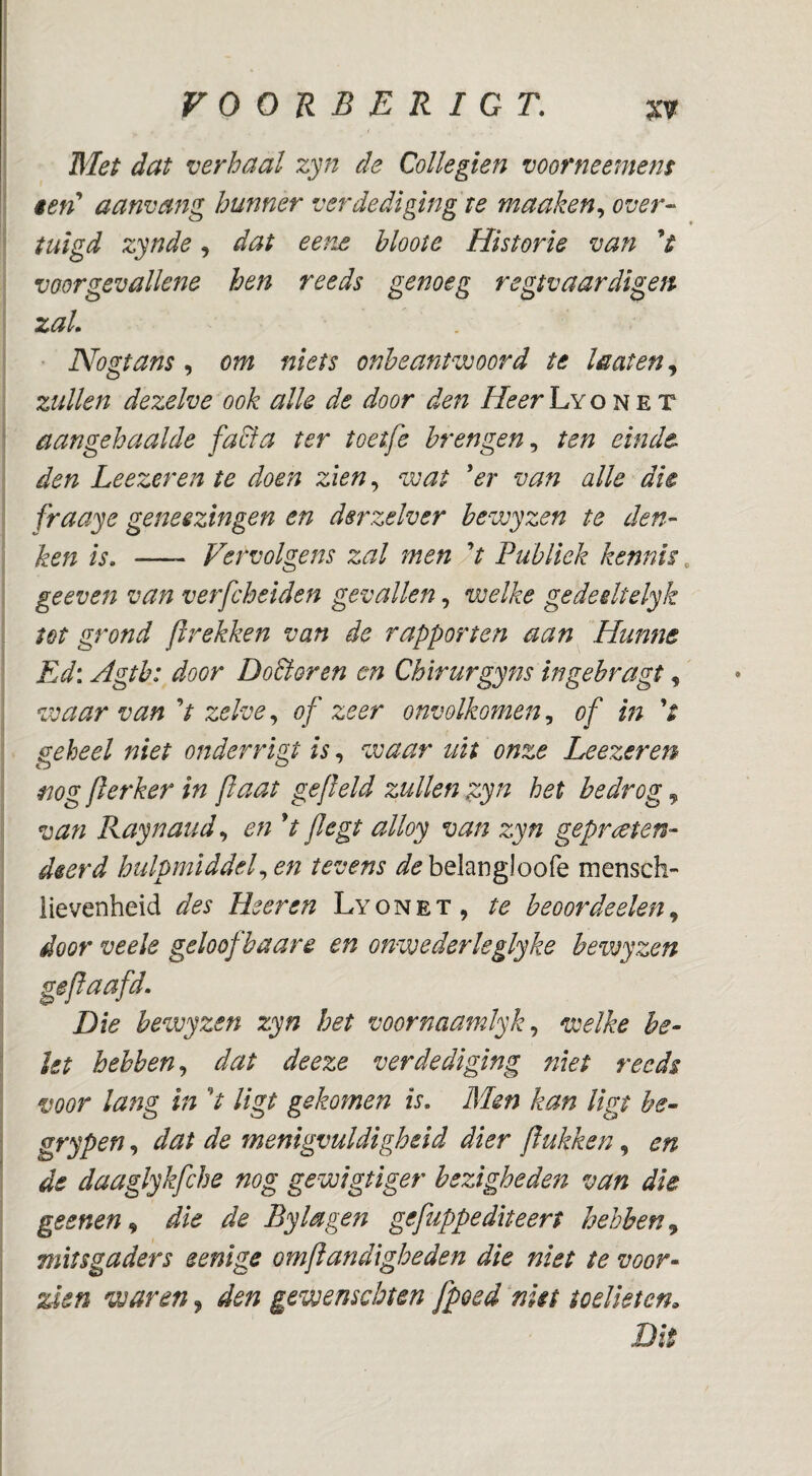 Blei dat verhaal zyn de Collegien voorneemem iefd aanvmg hunner verdediging te maaken^ over¬ tuigd zynde, dat eene hloote Historie van V voorgevallene hen reeds genoeg regtvaardigen zal. Nogtans, om niets onbeantwoord te leaten^ zullen dezelve ook alk de door den //^^rLyoNET aangehaalde facfa ter toetfe brengen., ten einde den Leezeren te doen zien, wat 'er van alle die fraaye geneszingen en dsrzelver bewyzen te den- Jien is. —- Vervolgens zal men V Publiek kennis, geeven van verfcheiden gevallen, welke gedeeltelyk tot grond Jlrekken van de rapporten aan Hunne Ed: Agth: door DoBoren en Chirurgyns ingebragt, waar van V zelve, of zeer onvolkomen, of in k geheel niet onderrlgt is, zvaar uit onze Leezeren mg flerker in flaat gefield zullen gjyn het bedrog ^ van Raynaud., eri V flegt alloy van zyn gepreten¬ deerd hulpmiddef en tevens ^^belangloofe mensch- iievenheid des Heer en Lyonet, te beoordeelen door veele geloof baare en onwederleglyke bewyzen geflaafd. Die bewyzen zyn het voornaamlyk^ welke be¬ let hebben., dat deeze verdediging niet reeds voor lang in V ligt gekomen is. Men kan ligt he- grypen, dat de menigvuldigheid dier flukken, en de daaglykfche nog gewigtiger bezigheden van die geenen., die de Bylagen gefuppediteert hebben^ mitsgaders eenige omflandigbeden die niet te voor¬ zien waren, den gewenschten fpoed ^nkt toelieten. Dit