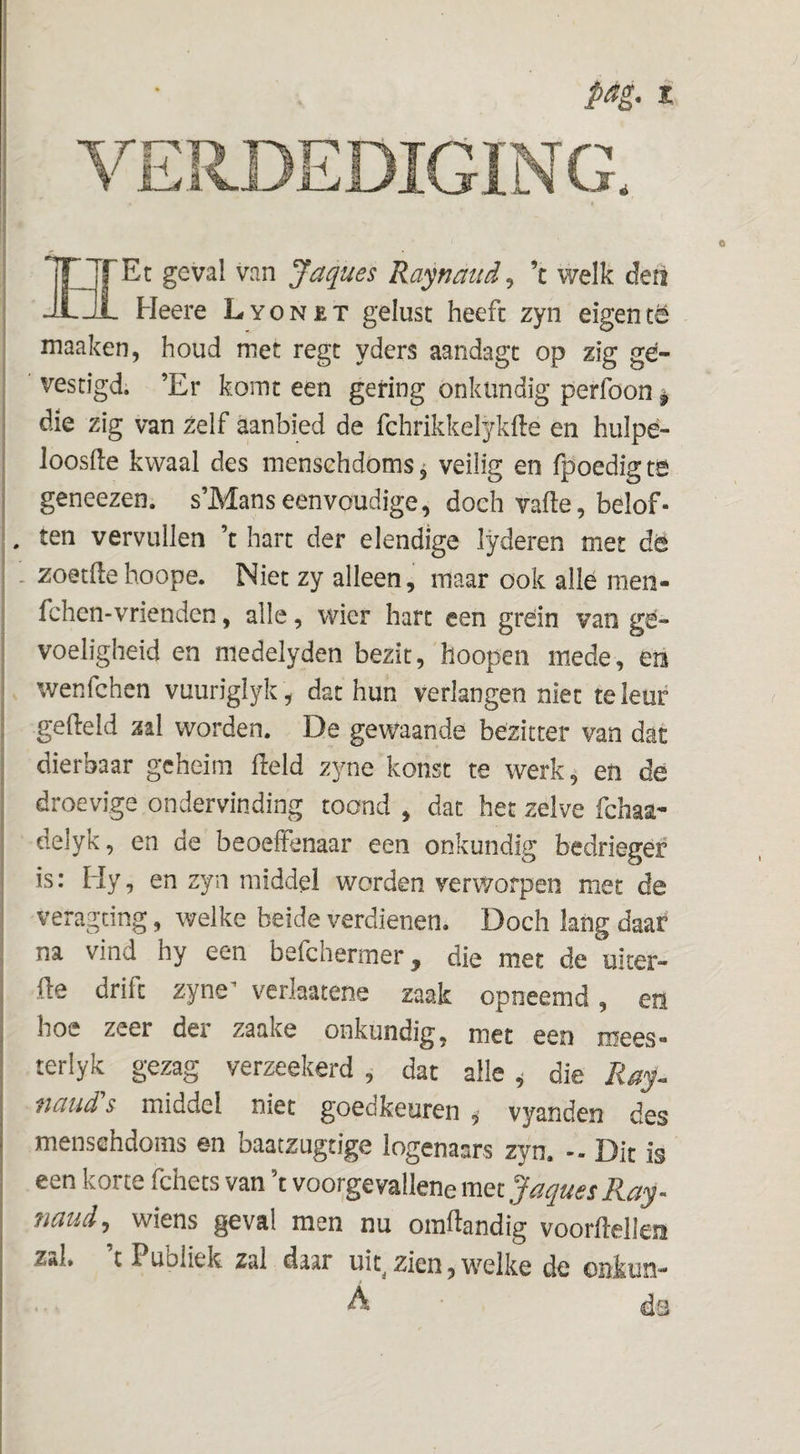 o HEt geval van Jaques Raynaud^ ’c welk defi Heere Lyonet gelust heeft zyn eigentë maaken, houd met regt yders aandagt op zig ge¬ vestigd; ’Er komt een gering onkundig perfoon ^ die zig van zelf aanbied de fchrikkelykfte en hulpé- loosfle kwaal des mensehdoms^ veilig en fpoedigte geneezen. s’Manseenvoudige, doch vafte, belof» , ten vervullen ’t hart der elendige lyderen met dë - zoetltehoope. Niet zy alleen, maar ook alle men- fchen-vrienden, alle, wier hart een grein van ge¬ voeligheid en medelyden bezit, hoopen mede, eri wenfehen vuuriglyk, dat hun verlangen niet teleur gefield zal worden. De gewaande bezitter van dat dierbaar geheim Held zyne konst te werk, en de droevige ondervinding toond , dat het zelve fchaa- delyk, en de beoeffenaar een onkundig bedrieger is: Hy, en zyn middel worden verworpen met de veragdng, welke beide verdienen. Doch lang daar na vind hy een befchermer, die met de uiter- {le drift zyne^ verlaatene zaak opneemd, en hoe zeer dei zaake onkundig, met een mees® terlyk gezag verzeekerd , dat alle ^ die naud s middel niet goedkeuren , vyanden des mensehdoms en baatzugtige logenaars zyn. - Dit is een korte fchets van t voorgevallene met ^iiqu6S R.ciy' ?iaud, wiens geval men nu omftandig voorMlm Zttl, t Publiek zal daar uit^ zien, welke de onkun- ... A