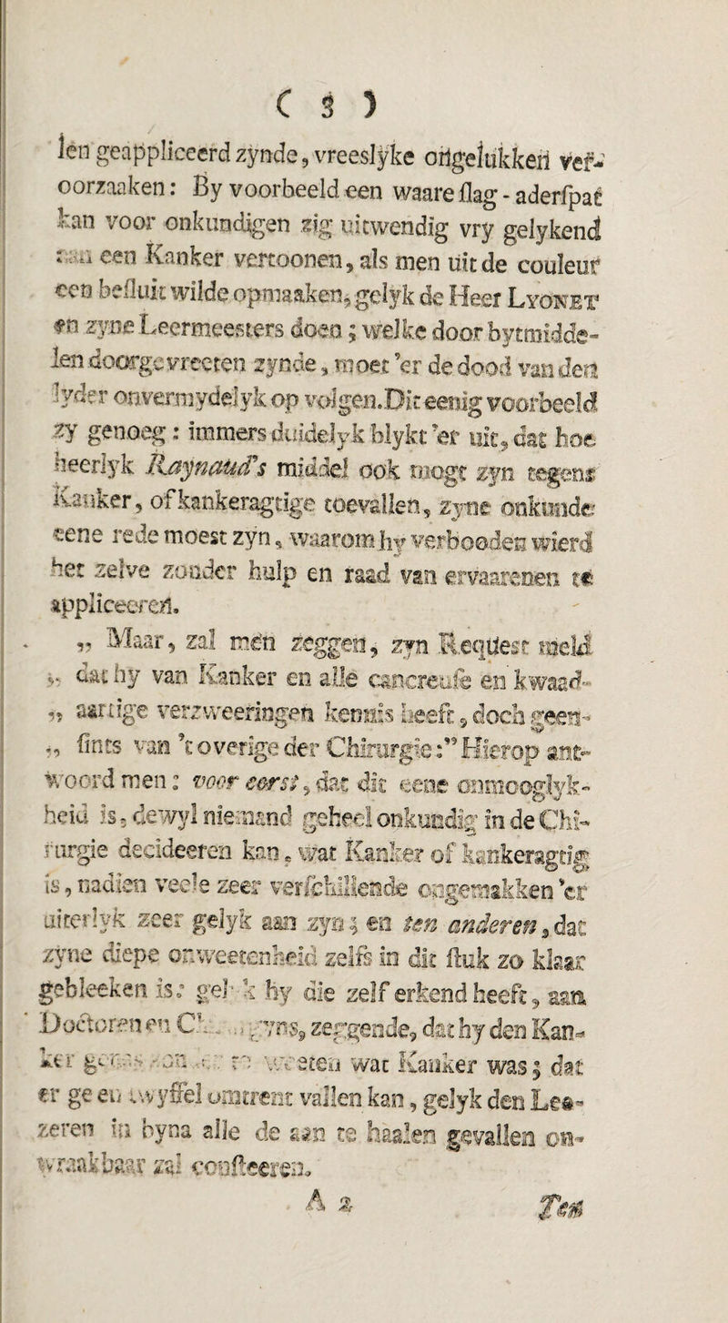 len geappliceerdzynde,vreeslyke oilgelükkeri vef- oorzaaken: Ëy voorbeeld een waare flag - aderfpaé kan voor onkundigen z\g uitwendig vry gelykend r .:>a een Kanker veitoonen, als men uit de couleur een befluk wilde opmaaken, gelyk de Heer LYONEr fn zyne Leermeesters doen; welke door bytmidde- len doorgc vreeten 2 jnde, moet er de dood van den lyder onvermydelyk op voIgen.Dit eenlg voorbeeld zy genoeg: immers duiddyk blykt et mt., das hoe heerlyk Raynauds middel ook niogt zjn tegem Kanker, ofkankeragdge toevallen, zjnt onkunde «ene rede moest zyn, waarom hj verhoeden wierd het zelve zonder hulp en raad van ervaaxenen tf: Appliceeren. „ Maar, zal mén zeggen, zyn Reqüest mel4 dat by van Kanker eo alle cancreüfe en kwaad» „ aarxige verzweeringen kerneis iieefi: 5 doch geen-- fints vao k overige der Chirurgie Hierop ant¬ woord men: voor eerst dit eeoe önmooglyk- heid is 5 dewyl niemand geheel onkondif in de ChK riirgie decideeren kan * wat Kanker of kankeragtig IS, nadien veele zeer verfeuiliende ongemakken 'er airerlyk zeer gdyk aan zyo; eo ten anderen zyne diepe onweetenheld zelfs io dit ftok zo klaar gebleeken is; gel’-k hy die zelf erkend heeft 9 zm Doctoren en Ck... ■,, zeggende, dat hy den Kao=* j^tT gcW'S/.on,..r.v re vwsteü wat Kanker was; dat €1* ge eii iwyffel umtrent veilen kan, gelyk den zeren in oyna alle de aan te haaien gevalkn oi-» wraak baru’ zal coofeeren.