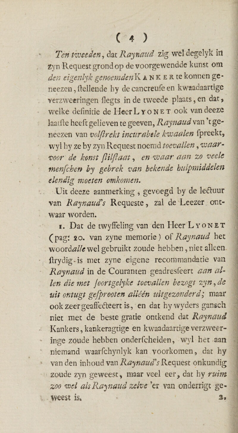 Ten tweeden^ dat Ra^naud zig wel degelyk iil ^yn Request grond op de voorge wendde kunst om den eigenlyk gememdenK a n K e R te konnen ge- neezen,(lellende by decancreufeen kwaadaartige Yerzweeringen (legts in de tweede plaats, en dat ^ welke definitie de Heer L y o N e x ook van deeze laatfte heeft gelieven te geeven, Raynaud van ’t ge- neezen van volftrekt incurahile kwaaien fpreekt, wyl hy ze by zyn Request noemd toevallen, waar¬ voor de konst flilftaat, en waar aan zo veele menfchen hy gebrek van bekende hulpnnddclen elendig moeten omkomen. Uit deeze aanmerking gevoegd by de leéluur van Raynaud's Requeste, zal de Leezer ont¬ waar worden. ï. Dat de twyffeling van den Heer Lyon et (pagï 20. van zyne memorie) of Raynaud het woord^//tf wel gebruikt zoude hebben, niet alken, ftrydig-is met zyne eigene reconimandade van Raynaud in de Couranten geadresfeerc aan al¬ len die met jeortgelyke toevallen hezogt zyn, de uit ontugt gefprooten alléén uitgezonderd; maar ookzeergeafieéleert is, en dat hy wyders gansch niet met de beste gratie ontkend dat Raynaud Kankers,kankeragtige en kwaadaarrigeverzweer- inge zoude hebben onderfcheiden, wyl het aan niemand waarfchynlyk kan voorkomen, dat hy van den inhoud van Raynaud’’s Request onkundig zoude zyn geweest^ maar veel eer, dat hy ruim zoo wel ah Raynaud zelve ’er van onderrigt ge- ^yeest is. '