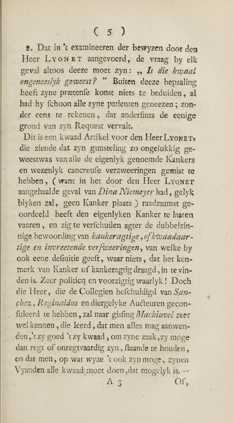 f. Dat ia ’t examineeren der bewyzen door den Heer Lyonet aangevoerd, de vraag by elk geval altoos deeze moet zyn: ,, Is die kwaal ongeneeslyk geweest? ” Buiten deeze bepaaling heeft zyne pr^cenfe konst niets te beduiden, al had hy fchoon alle zyne patiënten geneezen; zon¬ der eens te rekenen, dat anderfints de eenige grond van zyn Requesc vervalt. • Dit is een kwaad Artikel voor den HeerLyoNEX? die ziende dat zyn gunsteling zo ongelukkig ge- weestwas van alle de eigenlyk genoemde Kankers en wezenlyk cancreufe verzweeringen gemist te hebben, (want in het door den Heer Lyqnet aangehaalde geval van Dina Nkmeyer had, gelyk blykeii za|, geen Kanker plaats ) raadzaamst ge¬ oordeeld heeft den eigenlyken Kanker te laaten vaaren , en zig te verfchuüen agter de dubbelzin¬ nige bewoording van kankeragtige, ofkwaadaar- tige en invreetende verfweeringen^ van welke hy ook eene definitie geeft, waar niets, dat het ken¬ merk van Kanker of kankeragtigdraagd,in te vin¬ den is. Zeer politicq en voorzigtig waarlyk! Doch die Heer, die de Collegien befchuldigd ymSan- chez, Reginaldus en diergelyke Au(5leuren gecon- . fuleerd te hebben, zal naar Machiavel zeer wel kennen, die leerd, dat men alles mag aanwen¬ den ,’c zy goed ’t zy kwaad, om zyne zaak ,zy moge dan regc of onregtvaardig zyn, flaande te houden, en dat men, op wat wyze ’t ook zyn moge, zync-n Vyanden alle kwaad.moet doen,dat mogcl^dt is. -- As ^