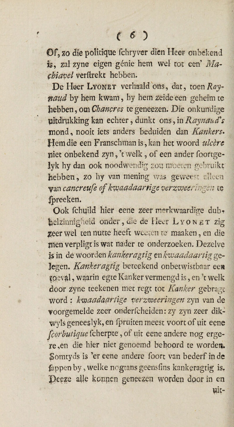 ✓ Of, m die politique fchryv^er dien Heer onbekend is, zal zyne eigen génie hem wel rot een’ Ma- fhlavel verftrekt hebben. De Heer Lyonet verhaald ons, dar, toeni?<73^- ffaud by hem kwam, hy hem zeideeen geheim te hebben, om Chancns te geneezen. Die onkundige plcdrukking kan echter, dunkt ons, in Raynau/Ts jnond, nooit iets anders beduiden dan Kankers» fdemdie een Franschnianis,kan het woord ulcère ïiiet onbekend zyn, ’t welk, of een ander foortge- lyk hy dan ook noodwendig zou moeten gebruikt hebben, zo hy van mening was geweest ülkeii yan cancreufe of kwaadaartlge üer:meerh^en te fpreeken. Ook fchuild hier eene zeer merkwaardige dub-? helzinnigiieid onder, d’ie de Heer L y o n £ x zig ^éer wei ten nutte heeft wee ten re maaken, en die liien verpligr is wat nader te onderzoeken. Dezelve is in de woorden kankeragtig enkwaadaarüg ge- Jegen. liankeragüg beteekend onbetwistbaar eea fOev^i, waarin egte Kanker vermengd is, en ’t welk door zyne reekenen met regc tot Kanker gcbragi* word : kwadaartïge verzweringen zyn van de voorgemelde zeer onderfcheiden: zy zyn zeer dik- wylsgeneeslyk,en fpruiten meest voort of uit eene fcorhutique fcherpte, of uit eene andere nog erge¬ re ,en die hier niet genoemd behoord te wordet^u Somtyds is ’er eene andere foort van bederf inde Cippen by, Welke nogtans geenslins kankeragtig is. Pceze a|le kpnnen geneezen wol’den door in en uit-
