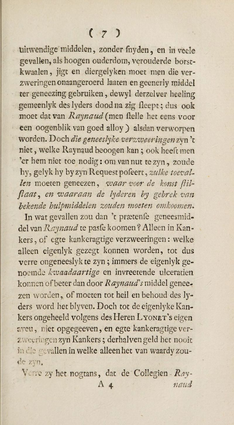 uitwendige middelen, zonder fnyden, en in veele gevallen, als hoogen ouderdom, verouderde borst- kwaalen, jigt en diergelyken moet men die ver¬ zweringen onaangeroerd laaten en geenerly middel ter geneezing gebruiken, dewyl derzelver heeling gemeenlyk des lyders dood na zig fleepc; dus ook moet dat van Raynaud (men Helle het eens voor een oogenblik van goed alloy ) alsdan verworpen worden. Doch die geneeslyhe verzzve erin gen zyn k niet, welke Raynaud beoogen kan; ook heeft men ’cr hem niet toe nodig: om van nut te zyn, zoude hy, gelyk hy byzyn Requestpofeert, toeval¬ len moeten geneezen, waar voor de konst ffïl- Jlaat^ en waaraan de lyderen hy gebrek van bekende hulpmiddelen zouden moeten omkoomen. In wat gevallen zou dan ’t pr^tenfe geneesmid¬ del van Raynaud te pasfe koomen? Alleen in Kan¬ kers , of egte kankeragtige verzweeringen: welke alleen eigenlyk gezegt konnen worden, rot dus verre ongeneeslyk te zyn; immers de eigenlyk ge¬ noemde kwaadaartige en invreetende ulceratien konnen of beter dan door Raynaud’'s middel genee¬ zen worden, of moeten tot heil en behoud des ly¬ ders word het blyven. Doch tot de eigentyke Kan¬ kers ongeheeld volgens des Heren Lyonet’s eigen uveii, niet opgegeeven, en egte kankeragtige ver- zweuTngcnzjm Kankers; derhal ven geld het nooit in de gevallen in welke alleen het van waardy zou¬ de zyn, Vdrrc zy het nogtans, dat de Collegien - A 4 naucl