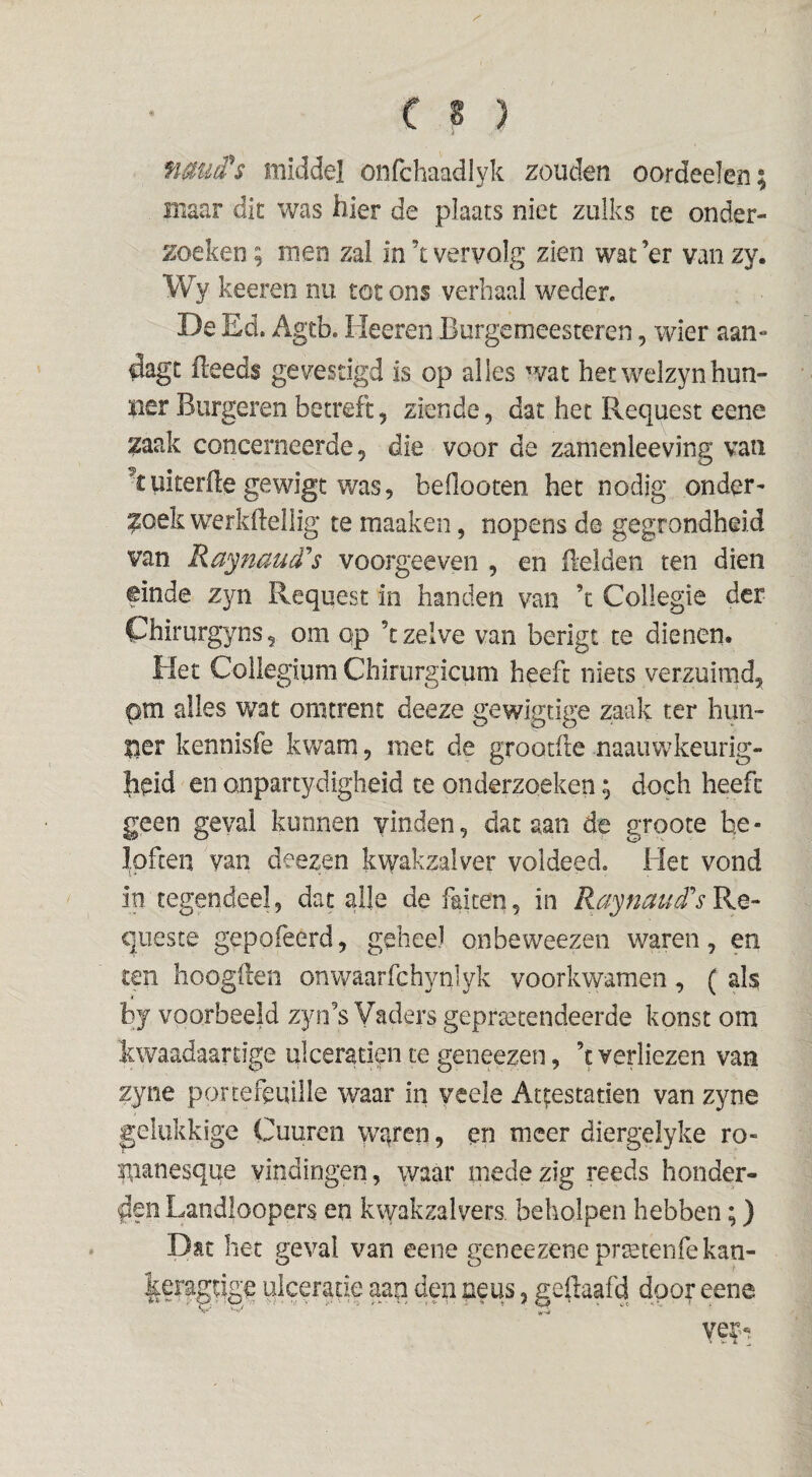 fiauiTs middel onfchaadlyk zouden oordeelen; mavar dit was hier de plaats niet zulks te onder¬ zoeken ; men zal in k vervolg zien wat’er van zy. Wy keeren nu tot ons verhaal weder. De Ed. Agtb. Heeren Burgemeesteren, wier aan- dagt lleeds gevestigd is op alles wat hetwelzynhun- ïier Burgeren betreft, ziende, dat het Request eene zaak concerneerde, die voor de zanienleeving van kuiterUe gewigt was, beOooten het nodig onder¬ hoek werkflellig te maaken, nopens de gegrondheid van Ra^nau^Ts voorgeeven , en Belden ten dien einde zyn Request in handen van ’t Collegie der Chirurgyns, om op ’t zelve van berigt te dienen. Het Collegium Chirurgicum heeft niets verzuimd, pm alles wat omtrent deeze gewigcige zaak ter hun- lier kennisfe kwam, met de grootde naaiiwkeurig- Jieid en onpartydigheid te onderzoeken; doch heeft geen geval kunnen vinden, dat aan de groote be¬ loften van deezen kwakzalver voldeed. Het vond in tegendeel, dat alle de faiten, in Raynaui's Re- qneste gepofeerd, geheel onbeweezen waren, en ten hoogden onwaarfchynlyk voorkwamen, ( als by voorbeeld zyn’s Vaders geprtecendeerde konst om kwaadaartige ulcerati^n te geneezen, ’c verliezen van zyne portefeuille waar in veele Atf:estatien van zyne gelukkige Cuuren waren, en meer diergelyke ro- manesque vindingen, waar mede zig reeds honder- <|len Landloopers en kwakzalvers, beholpen hebben;) Dat het geval van eene geneezeneprjetenfekan- |er^gqge ulceratie aan den neus, geftaafd door eene ye?-: