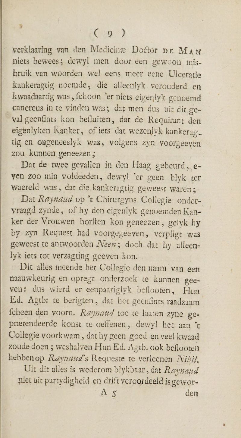 verklaaring van den Medicinai Doctor de Man niets bewees; dewyl men door een gewoon mis¬ bruik van woorden wel eens meer eene Ulceratie kankeragdg noemde, die alleenlyk verouderd en kwaadaartig was, fchoon er niets eigeqlyk genoemd cancreus in te vinden was; dat men dus uit dit ee- valgeenlints kon beduiten, dat de Requirant den eigènlyken Kanker, of iets dat wezenlyk kankerag- tig en oiageneeslyk was, volgens zyn voorgeeven zou kunnen geneezen; Dat de twee gevallen in den Haag gebeurd, e- ven zoo min voldeeden, dewyl ’er geen blyk ter waereid was, dat die kankeragtig geweest waren; Dat liajnaud op ’t Chirurgyns Collegie onder¬ vraagd zynde, of hy den eigenlyk genoemden Kan¬ ker der Vrouwen borden kon geneezen, gelyk hy by zyn Requesc had voorgegeeven, verpiigt m^as geweest te antwoorden Neen; doch dat hy alleen- lyk iets tot verzagting geeven kon. Dit alles meende het Collegie den naam van een naauwkeurig en opregt onderzoek te kunnen gee¬ ven: dus wierd er eenpaarigiyk bcOooten, Hun Ed. Agtb: te berigten, dat het geenfincs raadzaam fcheen den voorn. Raynaud toe te laacen zyiie ge¬ pretendeerde konsc te oeffenen, dewyl het aau ’c Collegie voorkwam, dat hy geen goed en veel kwaad zoude doen ; weshalven Hun Ed. Agtb. ook beflooten hebben op Kaynaud\ Requeste te verkenen NihïL Uit dit alles is wederom blykbaar, dat Raynaud niet uit partydigheid en drift veroordeeld is,gewor- A 5 deii
