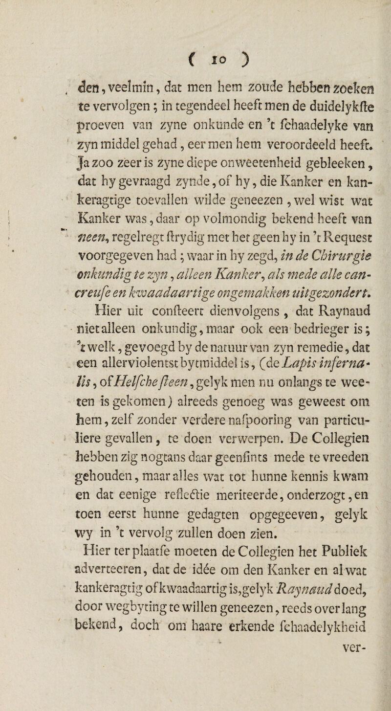 . den, veelmin, dat men hem zoude hebben zoeken te vervolgen; in tegendeel heeft men de duidelykfte proeven van zyne onkunde en ’c fehaadeïyke van zyn middel gehad, eer men hem veroordeeld heeft. ' Ja zoo zeer is zyne diepe onweetenheid gebleeken, dat hy gevraagd zynde, of hy, die Kanker en kan- keragtige toevallen wilde geneezen , wel wist wat Kanker was, daar op volmondig bekend heeft van men^ regelregt ftrydig met her geen hy in ’t Fvequese voorgegeven had; waar in hy zegd, in de Chirurgie onkundig te zyn, alleen Kanker^ ah mede alle can- creufe en kwaadaartige ongemakken uit gezonder t. Hier uit conileert dienvolgens , dat Raynaud niet alleen onkundig, maar ook een bedrieger is; \ welk, gevoegd by de natuur van zyn remedie, dat een aller violen tst bytraiddei is, (de Lapis inferna* lis 5 oïHelfche[leen, gelyk men nu onlangs te wee- ten is gekomen) alreeds genoeg was geweest om hem, zelf zonder verdere nafpooring van particu¬ liere gevallen, te doen verwerpen. De Collegien hebben zig nogtans daar geeniints mede te vreeden gehouden, maar alles wat tot hunne kennis kwam en dat eenige refeélie meriteerde, onderzogt, en toen eerst hunne gedagten opgegeeven, gelyk W7 in ’t vervolg zuilen doen zien. Hier terplaatfe moeten de Collegien het Publiek adverteeren, dat de idéé om den Kanker en al wat kankeragtig ofkwaadaartig is,gelyk Raynaud door wegbyting re willen geneezen, reeds overlang bekend, doch om haare erkende fchaadelykheid ver-