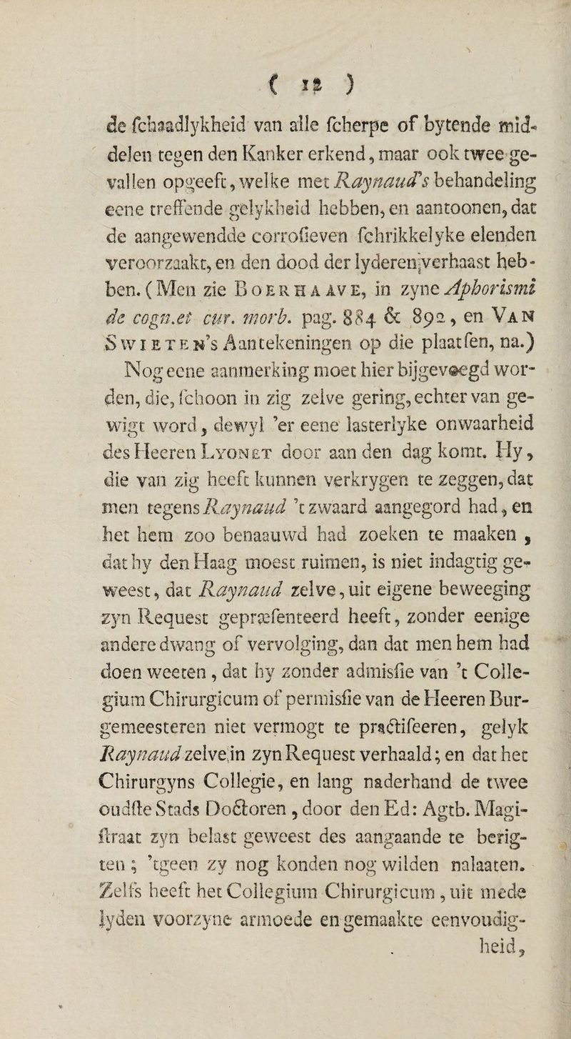 cle fcbaadlykheid van alle fcberpe of bytende mid¬ delen tegen den Kanker erkend, maar ook twee ge¬ vallen opgeefc, welke met Raynaud's behandeling eene treffende gelykbeid hebben, en aantoonen, dac de aangewendde corrofieven fchrikkelyke elenden veroorzaakt, en den dood der iydereii'jVerhaast heb¬ ben. (Men zie B o e r h a av e, in zyne Aphorlsmi de cogn.et cur. morb. pag. 884 & 892, en Van S wIETEn’s Aantekeningen op die plaatfeo, na.) Nog eene aanmerking moet hier bijgev«^*gd wor¬ den, die, fcboon in zig zelve gering, echter van ge- wigt word, dewyl ’er eene iasterlyke onwaarheid des Heeren Lyonet door aan den dag komt. Hy, die van zig heeft kunnen verkrygen te zeggen, dat men tegens Raynaud ’t zwaard aangegord had, en het hem zoo benaaiiwd had zoeken te maaken , datby den Haag moest ruimen, is niet indagtig ge-^ weest, dat Raynaud zelve, uit eigene beweeging zyn Request geprtefenteerd heeft, zonder eenige andere dwang of vervolging, dan dat men hem had doen wee ten , dat hy zonder admisiie van ’t Colle¬ gium Chirurgicum of perniisiie van de Heeren Biir- gemeesteren niet vermogt te pradlifeeren, gelyk Raynaud zelve,in zyn Request verhaald; en dat het Chirurgyns Collegie, en lang naderhand de twee oudftewStads Doöoren , door den Ed: Agtb. Magi- ilraat zyn belast geweest des aangaande te bcrig- teii; ’tgeen zy nog konden nog wilden nalaaten. Zelfs heeft het Collegium Chirurgicum ,uit mede iyden voorzyne armoede en gemaakte eenvoudig¬ heid ^