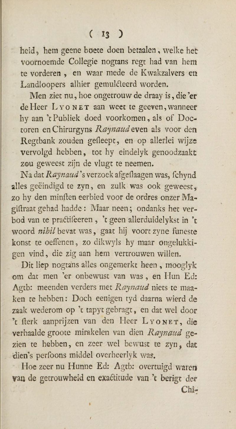 heid^ hem geene boete doen betaalen, welke heïr voornoemde Collegie nogtans regt had van hem te vorderen , en waar mede de Kwakzalvers en Landloopers alhier gemuldeerd worden. Men ziet nu, hoe ongetrouw de draay is, die ’er de Heer Lyonet aan weet te gee ven, wanneer hy aan ’t Publiek doed voorkomen, als of Doc¬ toren en Chirurgyns R.ci’^naud even als voor den Regcbank zouden gefleept, en op allerlei wijze vervolgd hebben, tot hy eindelyk genoodzaakt zou geweest zijn de vlugt te neernen. Na dat Raynaud ’s verzoek afgeflaagen was, fchynd alles geëindigd te zyn, en zulk was ook geweest, zo hy den minflen eerbied voor de ordres onzer Ma- giftraat gehad hadde : Maar neen; ondanks het ver¬ bod van te pradifeeren , ’t geen allerduidelykst in ’c woord nihil bevat was, gaat hij voort zyne funeste konst te oelfenen, zo dikwyls hy maar ongelukki- gen vind, die zig aan hem vertrouwen willen. Dit liep nogtans alles ongemerkt heen , mooglyk om dat men ’er onbewust van was, en Hun Ed: Agtb: meenden verders met Kaynaud niets te maa- ken re hebben: Doch eenigen tyd daarna wierd de zaak wederom op ’t tapyt gebragt, en dat wel door ’t (lerk aanprijzen van den Heer Lyonet, die verhaalde groote mirakelen van dien Raynaud ge¬ zien te hebben, en zeer wel bewust te zyn^ dat dien’s perfoons middel overheerlyk was. Hoe zeer nu Hunne Ed: Agtb; overtuigd waren vaii de getrouwheid en exaditude van ’e berigt der Chi- (