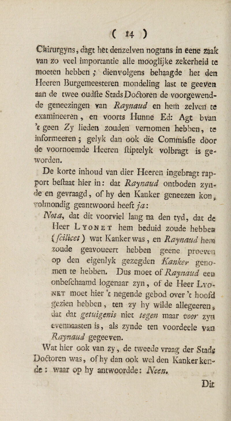 Ckifufgyns, dagt het denzelven nogtans in eene zaak van zo veel importantie alle raooglijke zekerheid te moeten hebben ; dienvolgens behaagde het den Heeren Burgemeesteren mondeling last te geeven aan de twee oudfle Stads Doéloren de voorgewend- de geneezingen van Raynaud en hem zelveii te examineerên, en voorts Hunne Ed: Agt bvan \ geen Zy lieden zouden vernomen hebben, te informeeren j gelyk dan ook die Commisfie doof de voornoemde Heeren Hiptelyk volbragt is ge-^ worden. De korte inhoud van dier Heeren ingebragt rap¬ port beilaat hier in: dat Ra^naud ontboden zyo« de en gevraagd, of hy den Kanker geneezen kon ^ volmondig geantwoord heeft Nota^ dat dit voorviel lang na den tyd, dat de Heer Lyonet hem beduid zoude hebben {fcilket) wat Kanker was, en Raynaud hem zoude geavoueert hebben geene proeven op den elgenlyk gezegden Kanker geno¬ men te hebben. Dus moet of Raynaud een onbefchaamd logenaar zyn, of de Heer Lvo- NET moet hier negende gebod over ’c hoofd gezien hebben, ten zy hy wilde allegeeren» uac dat getuigenis niet tegen maar óöör zvn evennaasten is ^ als zyncie ten voordeele van Raynaud gegeeven. Wat hier ook van zy, de tv/eede vraag der Stadg Doóloren was, ofhy dan ook wel den Kanker ken¬ de I waar op hy antwoordde: Neen^ Dir