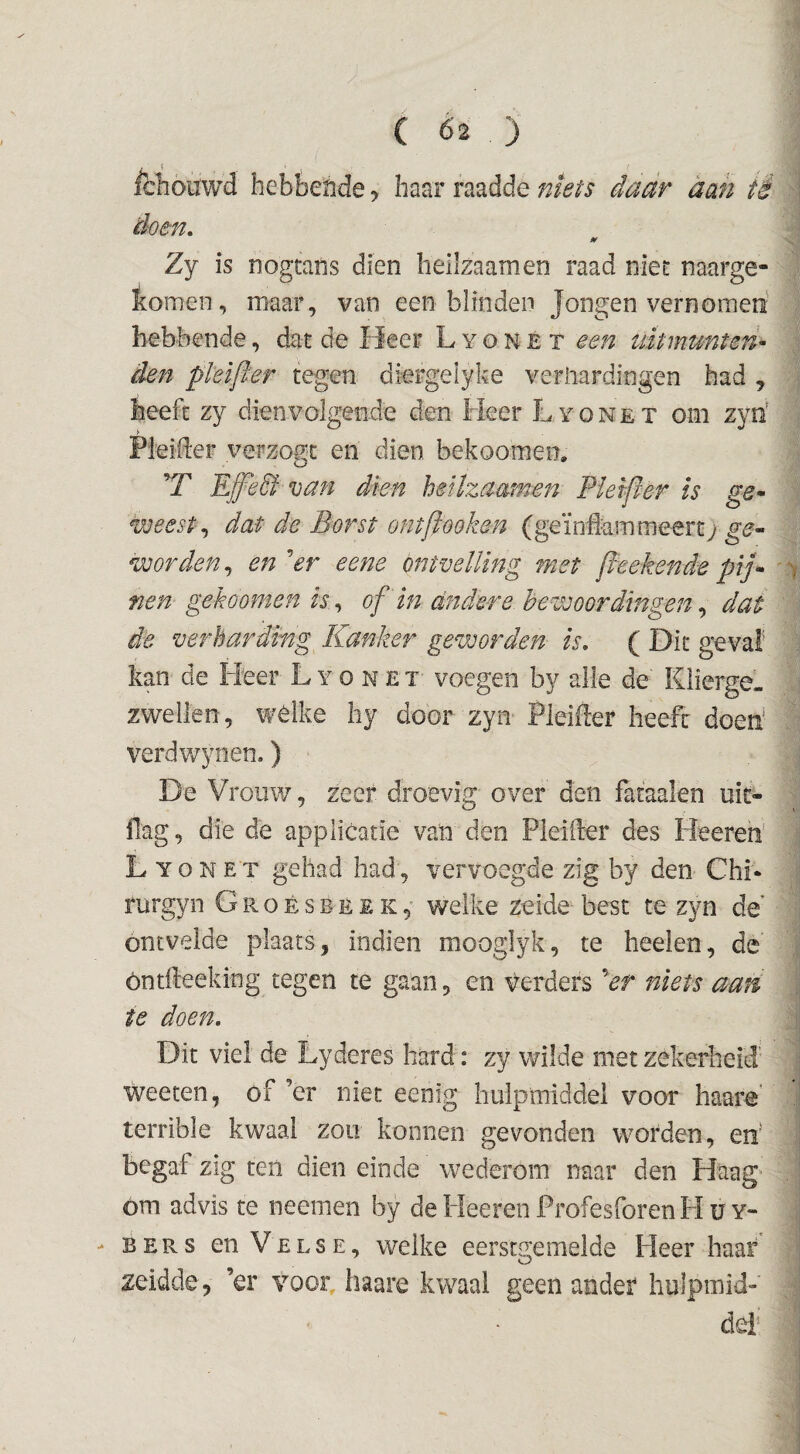 ichouwd hebbefide, baar raadde niets daar aan tê doen, Zy is nogtans dien heilzaam en raad niet naarge- feomen, maar, van een blinden Jongen vernoraeri hebbende, dat de Heer L y o n e t een uitmunten¬ den pkifter tegen diergelyke verhardingen had j heeft zy dien volgende den Heer Lyonet om zyb Pieider verzogt en dien bekoomen. ’T Eff'eSi van dien hetlzaamen Pletper is ge¬ weest,, dat de Borst ontftooken (geïniammeert; ge¬ worden,, en 'er eene ontvelling met jlteken de pij¬ nen gekoomen is ,, of in andere bewoordingen,, dat de verharding Kanker geworden is, ( Dit geval kan de Heer Lyonet voegen by alle de Klierge¬ zwellen, welke liy door zyn Pleifter heeft doeb verdwynen.) De Vrouw, zeer droevig over den fataalen uit- ilag, die de applicatie van den Pleifter des Heeren’ Lyonet gehad had, vervoegde zig by den ChL rurgyn G r o é s b e e k welke zeide best te zyn de ontvelde plaats, indien mooglyk, te heden, de öntfteeking tegen te gaan, en verders Vf niets aan te doen. Dit viel de Lyderes hard: zy wilde met zekerheid weeten, of ’er niet eenig liulprniddel voor haare' terrible kwaal zou konnen gevonden W'Orden, en begat zig ten dien einde wederom naar den Haag^ om advis te neemen by de Heeren Profesforen H u y« > BERS enVELSE, welke eerstgemelde Heer haar zeidde, ’er voor haare kwaal geen ander hulpmid» del’