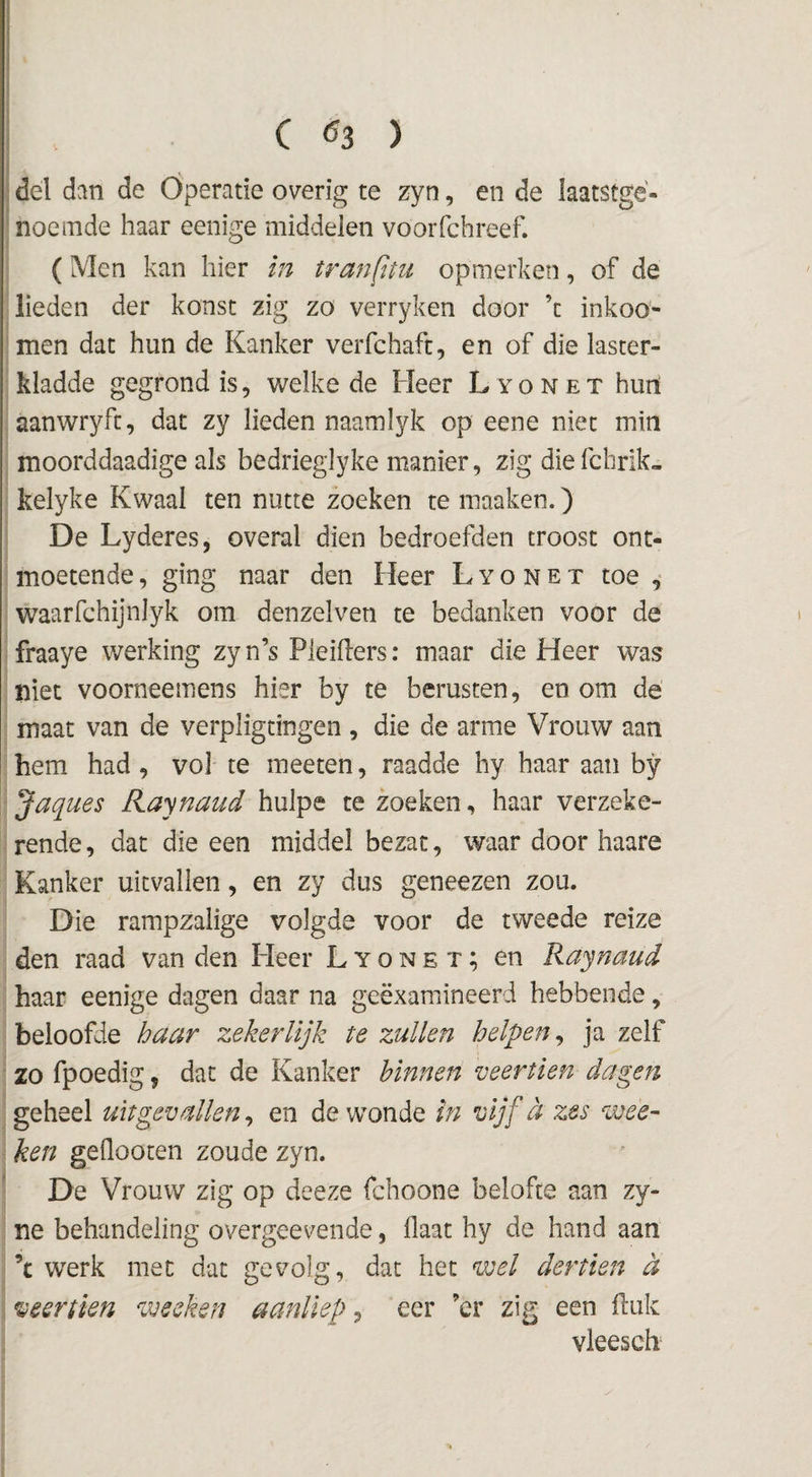 ( Ö3 ) del dan de Operatie overig te zyn, en de laatstge¬ noemde haar eenige middelen voorfchreef. (Men kan hier in tranfttu opmerken, of de lieden der konst zig zo verryken door ’c inkoo- men dat hun de Kanker verfchafc, en of die iaster- kladde gegrond is, welke de Heer L y o n e x hurt aanwryfc, dat zy lieden naamlyk op eene niet min moorddaadige als bedrieglyke manier, zig diefchrik- kelyke Kwaal ten nutte zoeken te maaken.) De Lyderes, overal dien bedroefden troost ont¬ moetende , ging naar den Heer L y o n e x toe waarfchijnlyk om denzelven te bedanken voor de fraaye werking zy n’s Pleihers: maar die Heer was niet voorneemens hier by te berusten, en om de maat van de verpligtingen , die de arme Vrouw aan hem had , vol te meeten, raadde hy haar aan by Jaques Raynaud hulpe te zoeken, haar verzeke¬ rende , dat die een middel bezat, waar door haare Kanker uitvallen, en zy dus geneezen zou. Die rampzalige volgde voor de tweede reize den raad van den Heer L y o n e x; en Raynaud haar eenige dagen daar na geëxamineerd hebbende, beloofde haar zekerlijk te zullen helpen^ ja zelf zo fpoedig, dat de Kanker binnen veertien dagen geheel uitgevallen ^ en de wonde in vijf a zes wee- ■ ken geflooten zoude zyn. De Vrouw zig op deeze fchoone belofte aan zy- ne behandeling overgeevende, Haat hy de hand aan ’c werk met dat gevolg, dat het wel dertien ct veertien wecken aanliep, eer ’er zig een ftuk vleesch