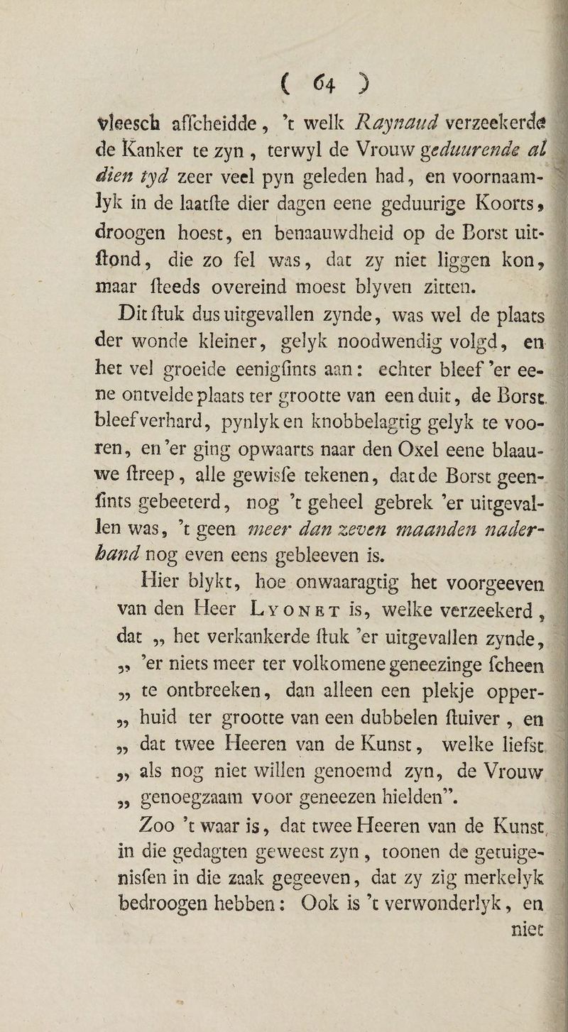 vkesch affcbeidde, ’c welk Raynaud verzeekerd^ de Kanker te zyn , terwyl de Vrouw geduurende at dien tyd zeer veel pyn geleden had, en voornaam- lyk in de laatfte dier dagen eene geduurige Koorts 9 droogen hoest, en benaauwdheld op de Borst uit- ftond, die zo fel was, dat zy niet liggen kon, maar Heeds overeind moest blyven zitten. Dit Huk dus uitgevallen zynde, was wel de plaats der wonde kleiner, gelyk noodwendig volgd, en het vel groeide eenigfints aan: echter bleef ’er ee¬ ne ontvelde plaats ter grootte van eenduit, de Borst bleef verhard, pynlyken knobbelagtig gelyk te voo- ren, en’er ging opwaarts naar den Oxel eene blaau- we ftreep, alle gewisfe tekenen, dat de Borst geen- fints gebeeterd, nog ’c geheel gebrek ’er uitgeval¬ len was 5 ’t treen meer dan zeven maanden nader- hand nog even eens gebleeven is. Hier blykt, hoe onwaaragtig het voorgeeven van den Heer Lyonet is, welke verzeekerd , dat „ het verkankerde Huk ’er uitgevallen zynde, 5, ’er niets meer ter volkomenegeneezinge fcheen 5, te ontbreeken, dan alleen een plekje opper- 5, huid ter grootte van een dubbelen Huiver , en „ dat twee Heeren van de Kunst, welke liefst „ als nog niet willen genoemd zyn, de Vrouw ,, genoegzaam voor geneezen hielden”. Zoo ’t waar is, dat twee Heeren van de Kunst, in die gedagten geweest zyn , toonen de getuige- nisfen in die zaak gegeeven, dat zy zig merkelyk bedroogen hebben: Ook is ’t verwonderlyk, en niet