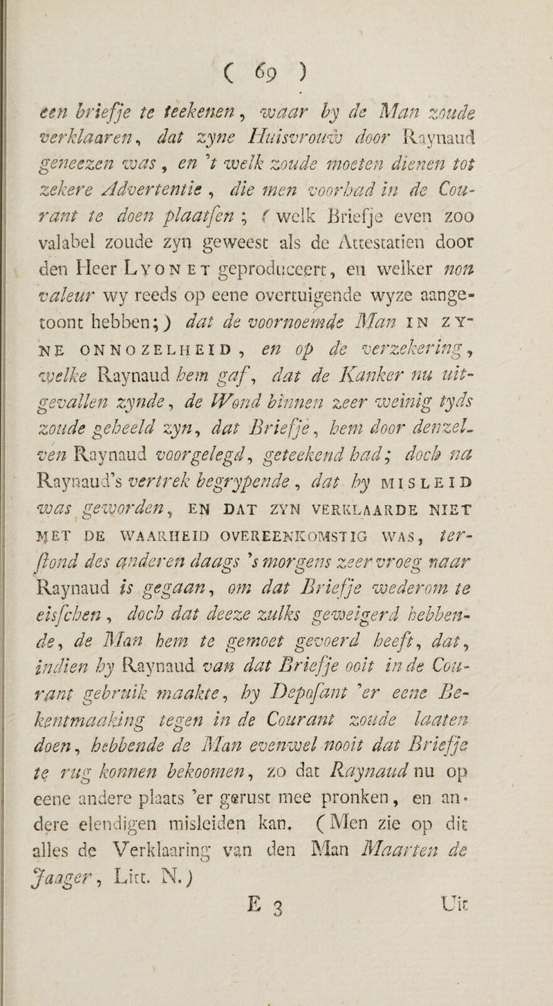 ( ^9 ) ten briefje te ftekenen, waar hy de Man zoude verklaar en ^ dat zyne Huisvrouw door Raynaiid ge7ieezen was, en V welk zoude moeten dienen tot zekere Advertentie , die men voorbad in de Cou¬ rant te doen plaatfen ; ( welk Briefje even zoo valabel zoude zyn geweest als de Atcestatien door den Heer LyoN ET geproduceert, en welker non valeur wy reeds op eene overtuigende wyze aange- toonc hebbendat de voornoemde Man in zy- NE ONNOZELHEID, en Op de verzekering, welke Raynaud hem gaf^ dat de Kanker nu uit¬ gevallen zynde, de Wond binnen zeer weinig tyds zoude geheeld zyn^ dat Briefje^ hem door denzeL ven Raynaud voor gelegd ^ geteekend had; doch na Raynaud’s vertrek begrypende , dat hy misleid was geworden^ en dat zyn verklaarde niet ^TET DE WAARHEID OVEREENKOMSTIG WAS, ter- ftond des anderen daags s morgens zeer vroeg naar Raynaud is gegaan, o?n dat Briefje wederom te elsfchen , doch dat deeze zulks geweigerd hebben¬ de^ de Man hem te gemoet gevoerd heeft ^ dat j in dien hy Raynaud van dat Briefje ooit in de Cou¬ rant gebruik maakte^ hy Depofant er eene Be- kentmaaking tegen in de Courant zoude laaten doen, hebbende de Man evenwel molt dat Briefje te rug konnen bekoomen, zo dat Raynaud nu op eene andere plaats ’er gerust mee pronken, en an¬ dere elendigen misleiden kan, (Men zie op dit alles de Verklaaring van den Man Maarten de Jaager ^ Lirt. N. j E 3 Uit