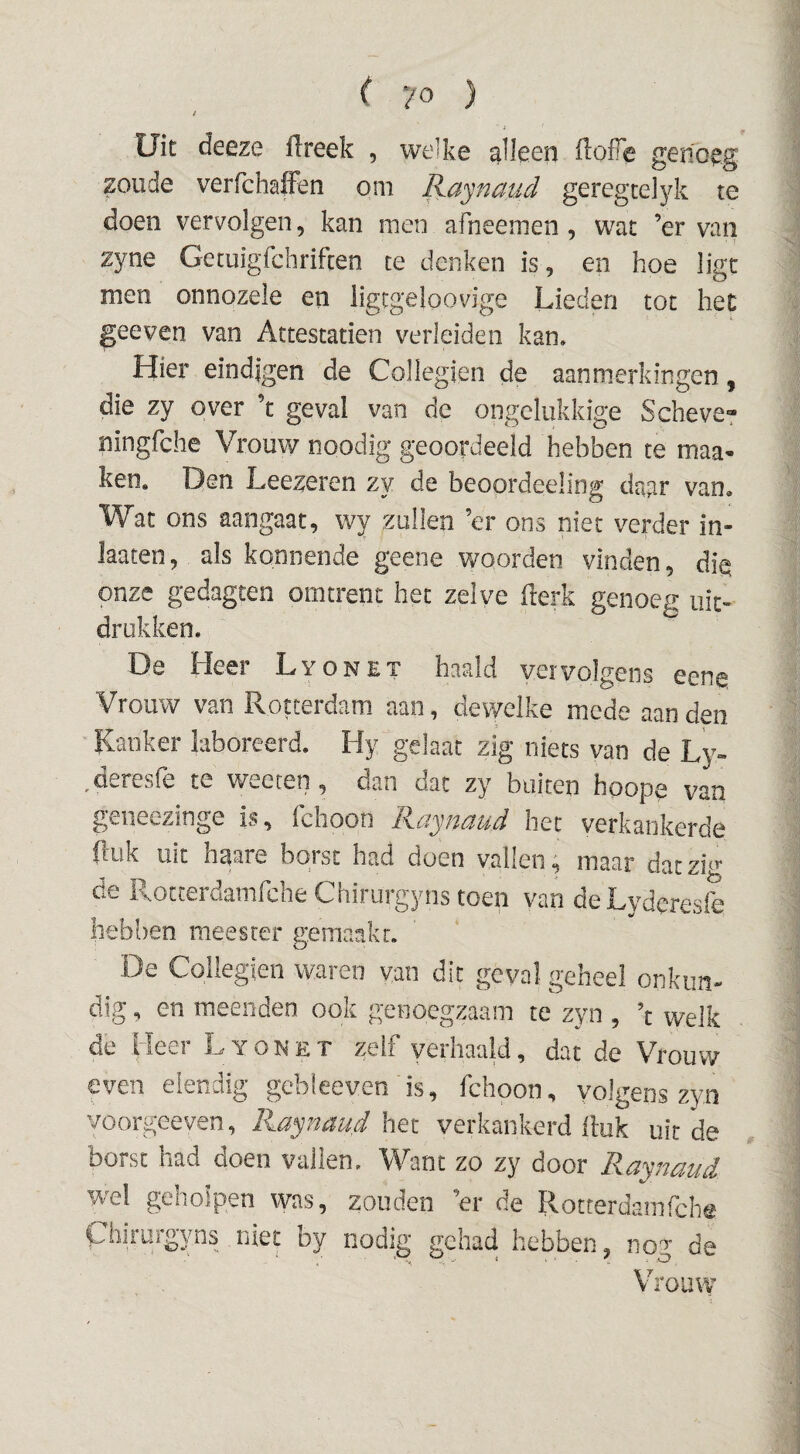 t Uit deeze flreek , welke alleen iloffe genoeg zoude verfchaffen om Kaynaud geregcelyk te doen vervolgen, kan men afheemen , wat ’er van zyne GecuigTchrifcen te denken is, en hoe ligt men onnozele en iigcgeloovige Lieden tot het geeven van Attestatien verleiden kan. Hier eindigen de Collegien de aanmerkingen, die zy over ’t geval van de ongelukkige Scheve? ningfehe Vrouw noodig geoordeeld hebben te maa- ken, Den Leezeren zy de beoordeeling daar van. Wat ons aangaat, wy zuilen ’er ons niet verder in« laaten, als kennende geene woorden vinden, die onze gedagten omtrent het zelve flerk genoeg uit¬ drukken. De Heer Lyonet haald vervolgens eene Vrouw van Rotterdam aan, dewelke mede aan den Kanker laboreerd. Hy gelaat zig niets van de Ly» ,deresfe te weeten, dan dat zy buiten hoope van g^eiieczinge is, iclioon R.ciyH{zud het verkankerde (luk uit haare borst had doen vallen; maar datzi^^ de RotterdamfcheChirurgynstoen van deLyderesfe liebl)en meester gemaakr. De Collegien waren van dit geval geheel onkim* dig, en meenden ook genoegzaam te zyn , \ welk de Heer Lyonet zelf verhaald, dat de Vrouw even eiendig gebieeven is, fchoon, volgens zyn voorgeeven, Ra^naud het verkankerd iluk uit de borst had doen vallen. Want zo zy door Raynaud wel geholpen was, zouden ’er de Rotrerdamfclie Chiriirgyns niet by nodig gehad hebben, nog de Vrouvv